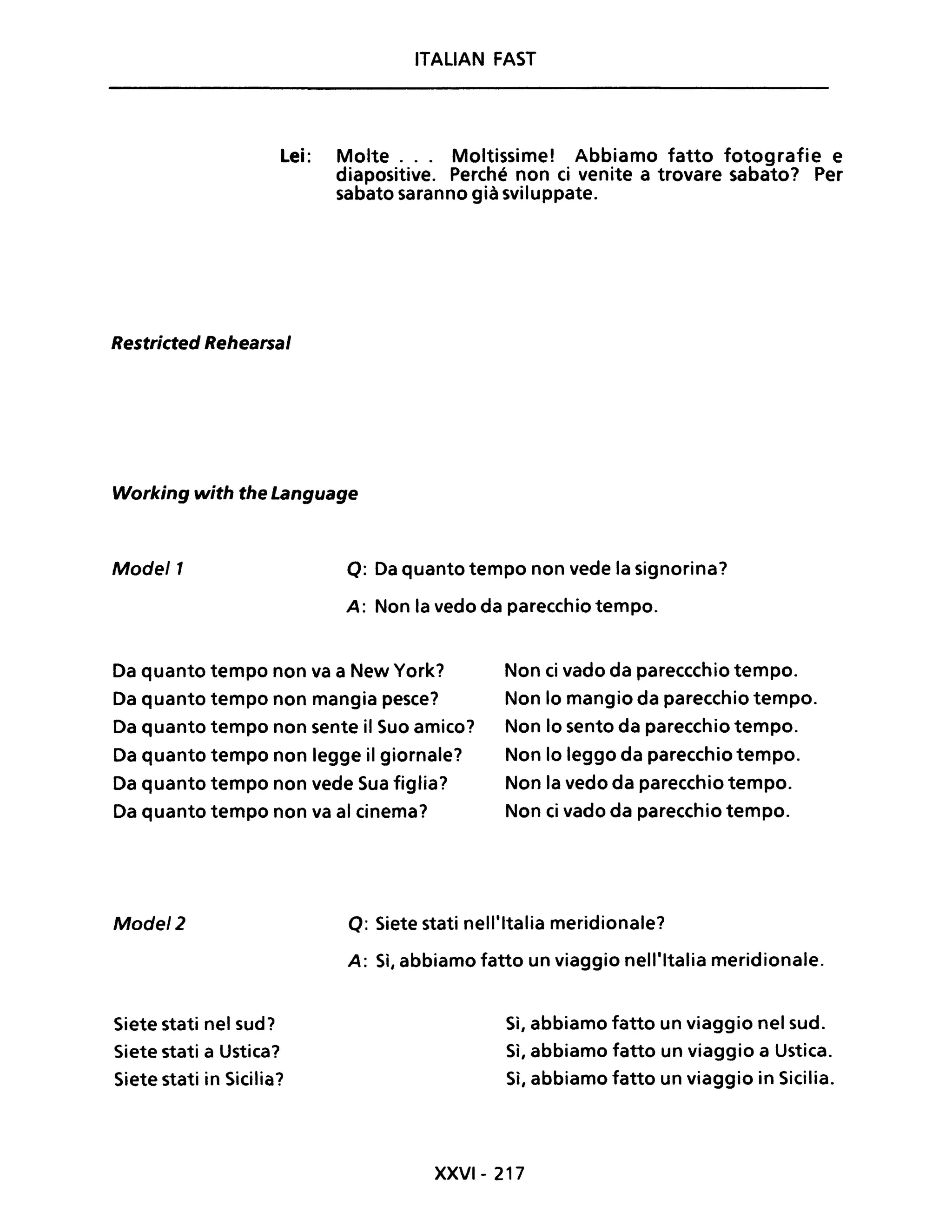 ITALiAN FAST
Lei: Molte... Moltissime! Abbiamo fatto fotografie e
diapositive. Perché non ci venite a trovare sabato? Per
sabato saranno già sviluppate.
Restricted Rehearsal
Working with the Language
Mode/1 Q: Da quanto tempo non vede la signorina?
A: Non la vedo da parecchio tempo.
Da quanto tempo non va a New York?
Da quanto tempo non mangia pesce?
Da quanto tempo non sente il Suo amico?
Da quanto tempo non legge il giornale?
Da quanto tempo non vede Sua figlia?
Da quanto tempo non va al cinema?
Non ci vado da pareccchio tempo.
Non lo mangio da parecchio tempo.
Non lo sento da parecchio tempo.
Non lo leggo da parecchio tempo.
Non la vedo da parecchio tempo.
Non ci vado da parecchio tempo.
Mode/2 Q: Siete stati nell'Italia meridionale?
Siete stati nel sud?
Siete stati a Ustica?
Siete stati in Sicilia?
A: Sì, abbiamo fatto un viaggio nell'Italia meridionale.
Sì, abbiamo fatto un viaggio nel sud.
Sì, abbiamo fatto un viaggio a Ustica.
Sì, abbiamo fatto un viaggio in Sicilia.
XXVI- 217
 