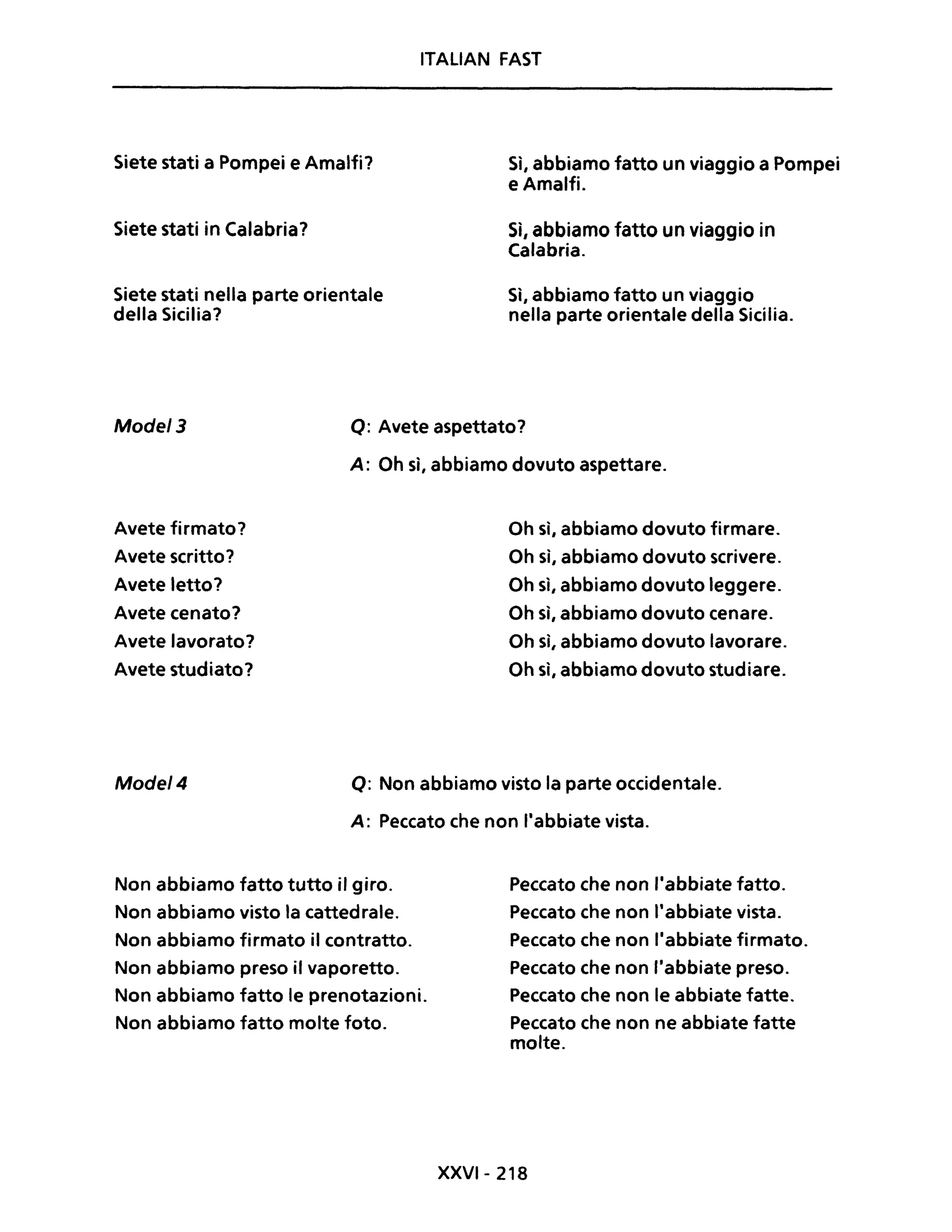 ITALIAN FAST
Siete stati a Pompei e Amalfi?
Siete stati in Calabria?
Siete stati nella parte orientale
della Sicilia?
Sì, abbiamo fatto un viaggio a Pompei
e Amalfi.
Sì, abbiamo fatto un viaggio in
Calabria.
Sì, abbiamo fatto un viaggio
nella parte orientale della Sicilia.
Mode/3 Q: Avete aspettato?
A: Oh sì, abbiamo dovuto aspettare.
Avete firmato?
Avete scritto?
Avete letto?
Avete cenato?
Avete lavorato?
Avete studiato?
Oh sì, abbiamo dovuto firmare.
Oh sì, abbiamo dovuto scrivere.
Oh sì, abbiamo dovuto leggere.
Oh sì, abbiamo dovuto cenare.
Oh sì, abbiamo dovuto lavorare.
Oh sì, abbiamo dovuto studiare.
Mode/4 Q: Non abbiamo visto la parte occidentale.
A: Peccato che non l'abbiate vista.
Non abbiamo fatto tutto il giro.
Non abbiamo visto la cattedrale.
Non abbiamo firmato il contratto.
Non abbiamo preso il vaporetto.
Non abbiamo fatto le prenotazioni.
Non abbiamo fatto molte foto.
Peccato che non l'abbiate fatto.
Peccato che non l'abbiate vista.
Peccato che non l'abbiate firmato.
Peccato che non Ilabbiate preso.
Peccato che non le abbiate fatte.
Peccato che non ne abbiate fatte
molte.
XXVI- 218
 
