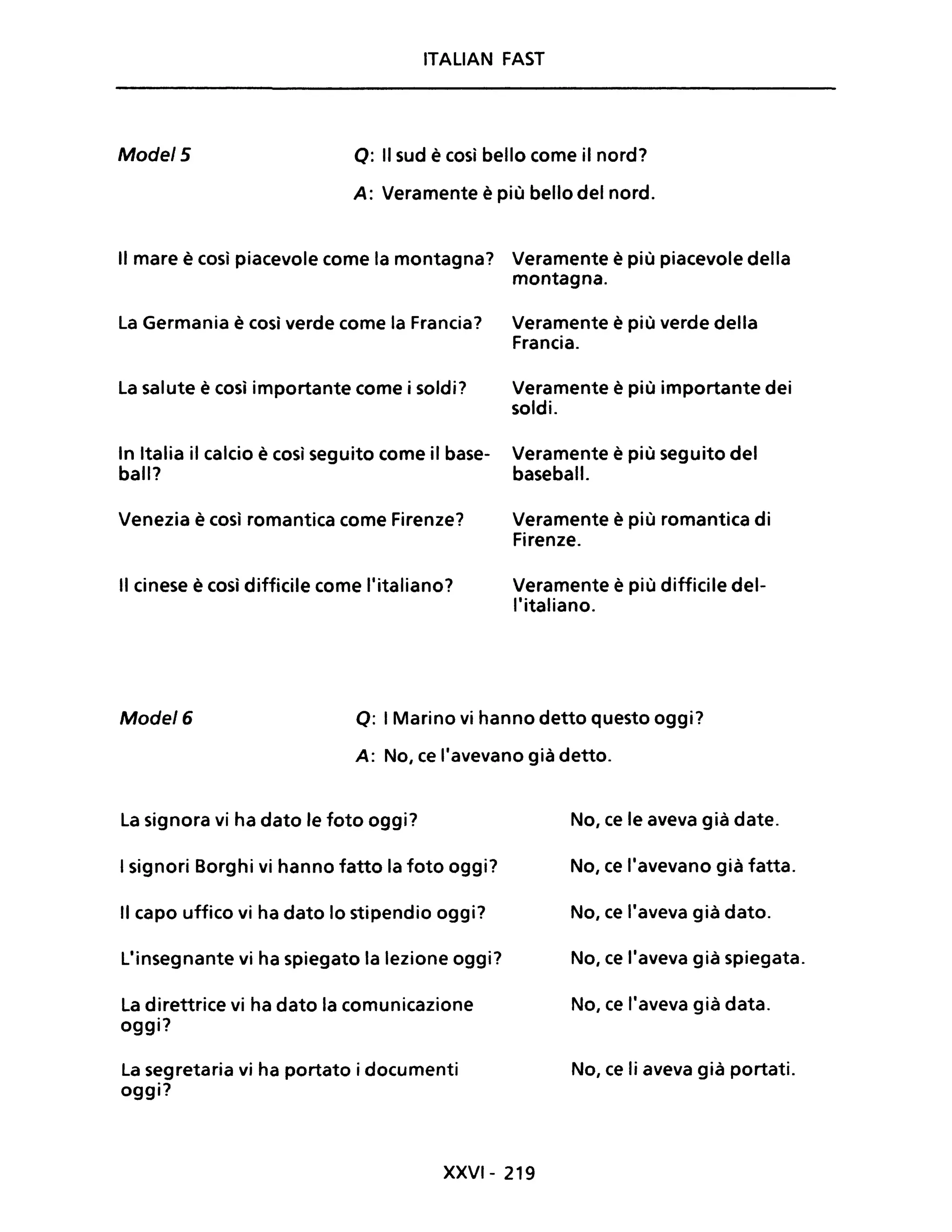 ITALIAN FAST
Mode/5 Q: Il sud è così bello come il nord?
A: Veramente è più bello del nord.
Il mare è così piacevole come la montagna? Veramente è più piacevole della
montagna.
La Germania è così verde come la Francia?
La salute è così importante come i soldi?
In Italia il calcio è così seguito come il base-
ball?
Venezia è così romantica come Firenze?
Il cinese è così difficile come l'italiano?
Veramente è più verde della
Francia.
Veramente è più importante dei
soldi.
Veramente è più seguito del
baseball.
Veramente è più romantica di
Firenze.
Veramente è più difficile del-
l'italiano.
Mode/6 Q: I Marino vi hanno detto questo oggi?
A: No, ce l'avevano già detto.
La signora vi ha dato le foto oggi?
I signori Borghi vi hanno fatto la foto oggi?
Il capo uffico vi ha dato lo stipendio oggi?
L'insegnante vi ha spiegato la lezione oggi?
La direttrice vi ha dato la comunicazione
oggi?
La segretaria vi ha portato i documenti
oggi?
XXVI- 219
No, ce le aveva già date.
No, ce l'avevano già fatta.
No, ce l'aveva già dato.
No, ce l'aveva già spiegata.
No, ce l'aveva già data.
No, ce li aveva già portati.
 