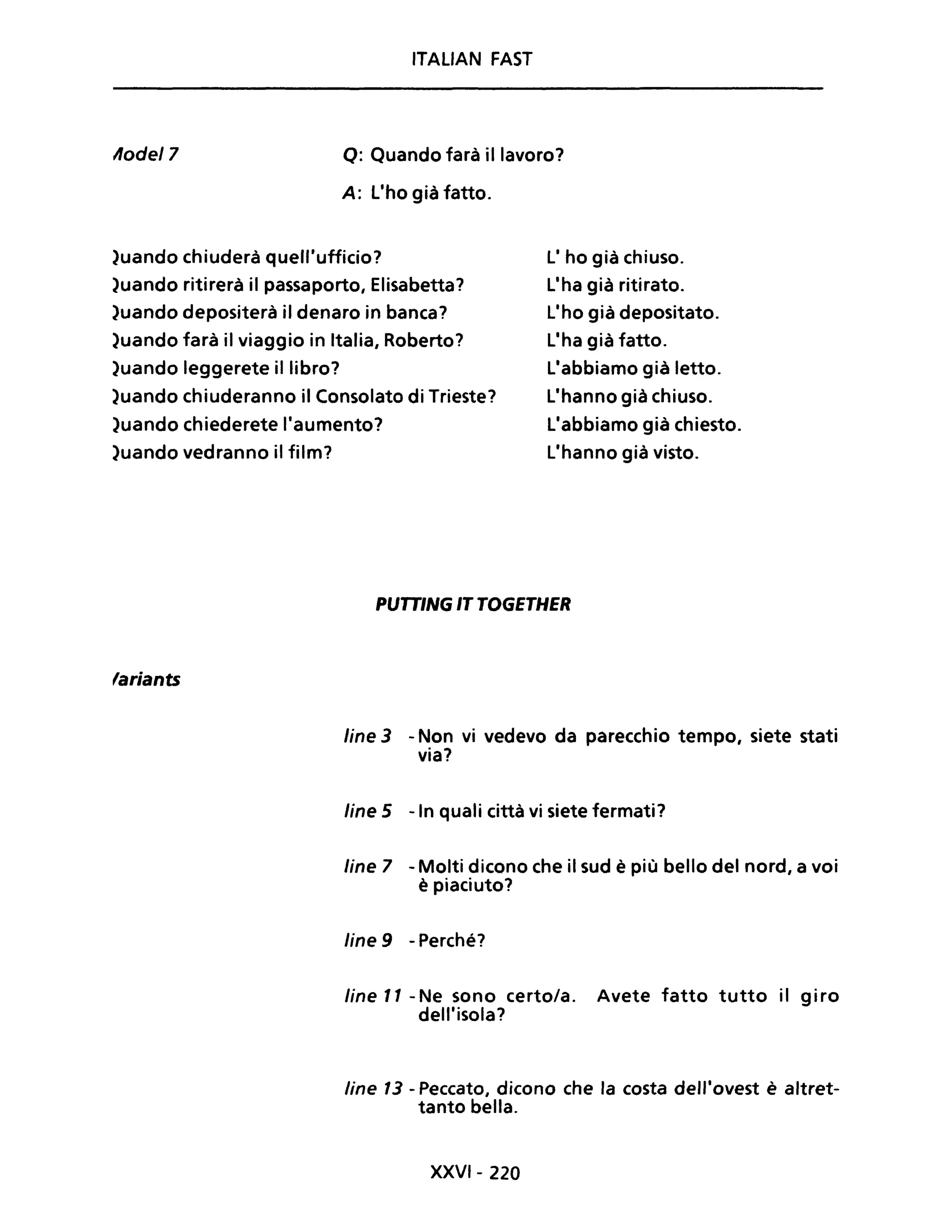 Aode/7
ITAUAN FAST
Q: Quando farà il lavoro?
A: L'ho già fatto.
)uando chiuderà quell'ufficio? L' ho già chiuso.
)uando ritirerà il passaporto, Elisabetta?
)uando depositerà il denaro in banca?
)uando farà il viaggio in Italia, Roberto?
)uando leggerete il libro?
L'ha già ritirato.
L'ho già depositato.
L'ha già fatto.
L'abbiamo già letto.
L'hanno già chiuso.
L'abbiamo già chiesto.
L'hanno già visto.
)uando chiuderanno il Consolato di Trieste?
)uando chiederete l'aumento?
)uando vedranno il film?
'ariants
PUTTINGITTOGETHER
line 3 - Non vi vedevo da parecchio tempo, siete stati
via?
line 5 -In quali città vi siete fermati?
line 7 - Molti dicono che il sud è più bello del nord, a voi
è piaciuto?
line 9 - Perché?
line Il -Ne sono certo/a. Avete fatto tutto il giro
dell'isola?
line 13 - Peccato, dicono che la costa dell'ovest è altret-
tanto bella.
XXVI- 220
 
