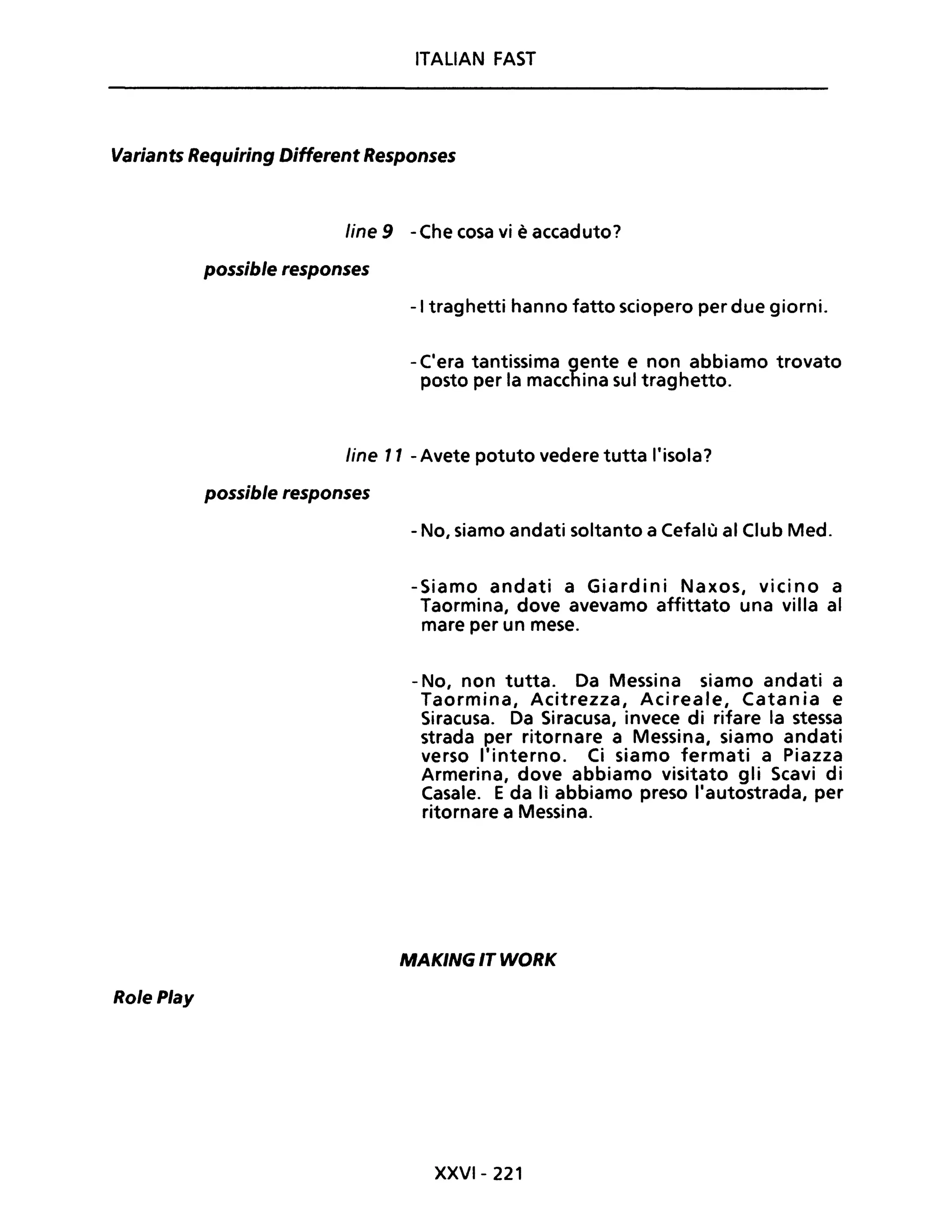 ITALIAN FAST
Variants Requiring Different Responses
Role Play
line 9 -Che cosa vi è accaduto?
possible responses
-I traghetti hanno fatto sciopero per due giorni.
- C'era tantissima gente e non abbiamo trovato
posto per la macchina sul traghetto.
line Il - Avete potuto vedere tutta l'isola?
possible responses
- No, siamo andati soltanto a Cefalù al Club Med.
-Siamo andati a Giardini Naxos, vicino a
Taormina, dove avevamo affittato una villa al
mare per un mese.
- No, non tutta. Da Messina siamo andati a
Taormina, Acitrezza, Acireale, Catania e
Siracusa. Da Siracusa, invece di rifare la stessa
strada per ritornare a Messina, siamo andati
verso l'interno. Ci siamo fermati a Piazza
Armerina, dove abbiamo visitato gli Scavi di
Casale. E da lì abbiamo preso l'autostrada, per
ritornare a Messina.
MAKING IT WORK
XXVI- 221
 
