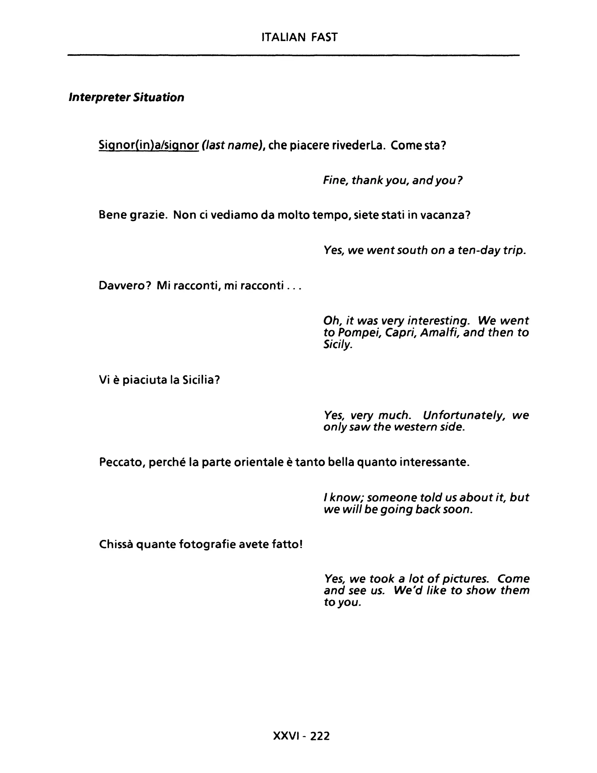 ITALiAN FAST
Interpreter Situation
Signor(in)a/signor (last nameJ, che piacere rivederLa. Come sta?
Fine, thank you, andyou?
Bene grazie. Non ci vediamo da molto tempo, siete stati in vacanza?
Davvero? Mi racconti, mi racconti ...
Vi è piaciuta la Sicilia?
Ves, we went south on a ten-day trip.
Oh, it was very interesting. We went
to Pompei, Capri, Amalfi, and then to
Sici/y.
Ves, very much. Unfortunate/y, we
only saw the western side.
Peccato, perché la parte orientale è tanto bella quanto interessante.
Chissà quante fotografie avete fatto!
I know; someone told us about it, but
we will be going back soon.
Ves, we took a lot of pictures. Come
and see uso We'd like to show them
to you.
XXVI- 222
 