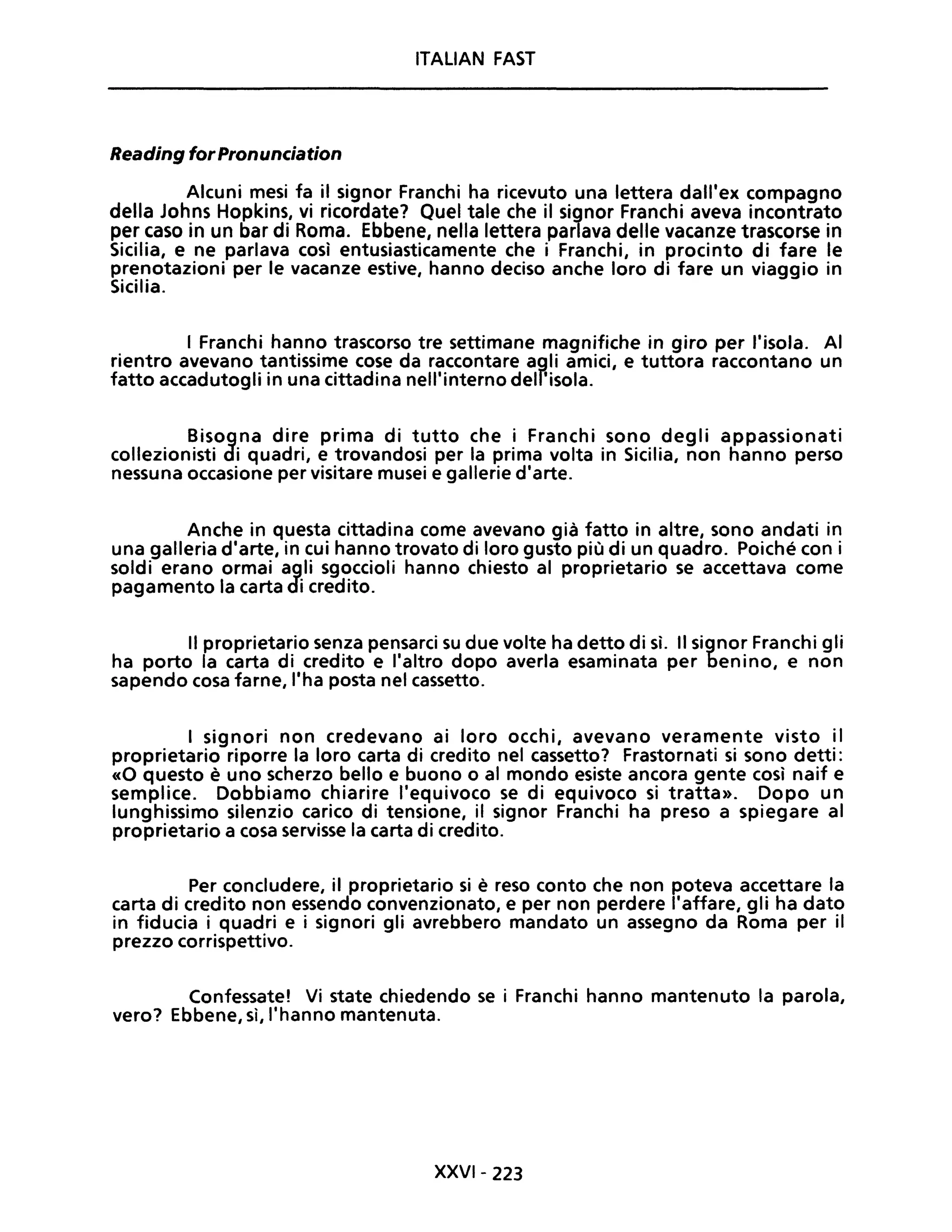 ITALIAN FAST
Reading forPronunciation
Alcuni mesi fa il signor Franchi ha ricevuto una lettera dall'ex compagno
della Johns Hopkins, vi ricordate? Quel tale che il signor Franchi aveva incontrato
per caso in un bar di Roma. Ebbene, nella lettera parlava delle vacanze trascorse in
Sicilia, e ne parlava così entusiasticamente che i Franchi, in procinto di fare le
prenotazioni per le vacanze estive, hanno deciso anche loro di fare un viaggio in
Sicilia.
I Franchi hanno trascorso tre settimane magnifiche in giro per l'isola. AI
rientro avevano tantissime cose da raccontare agli amici, e tuttora raccontano un
fatto accadutogli in una cittadina nell'interno dell'isola.
Bisogna dire prima di tutto che i Franchi sono degli appassionati
collezionisti di quadri, e trovandosi per la prima volta in Sicilia, non hanno perso
nessuna occasione per visitare musei e gallerie d'arte.
Anche in questa cittadina come avevano già fatto in altre, sono andati in
una galleria d'arte, in cui hanno trovato di loro gusto più di un quadro. Poiché con i
soldi erano ormai agli sgoccioli hanno chiesto al proprietario se accettava come
pagamento la carta di credito.
Il proprietario senza pensarci su due volte ha detto di sì. Il signor Franchi gli
ha porto la carta di credito e l'altro dopo averla esaminata per benino, e non
sapendo cosa farne, l'ha posta nel cassetto.
I signori non credevano ai loro occhi, avevano veramente visto il
proprietario riporre la loro carta di credito nel cassetto? Frastornati si sono detti:
«O questo è uno scherzo bello e buono o al mondo esiste ancora gente così naif e
semplice. Dobbiamo chiarire l'equivoco se di equivoco si tratta». Dopo un
lunghissimo silenzio carico di tensione, il signor Franchi ha preso a spiegare al
proprietario a cosa servisse la carta di credito.
Per concludere, il proprietario si è reso conto che non poteva accettare la
carta di credito non essendo convenzionato, e per non perdere l'affare, gli ha dato
in fiducia i quadri e i signori gli avrebbero mandato un assegno da Roma per il
prezzo corrispettivo.
ConfessateI Vi state chiedendo se i Franchi hanno mantenuto la parola,
vero? Ebbene, sì, l'hanno mantenuta.
XXVI- 223
 