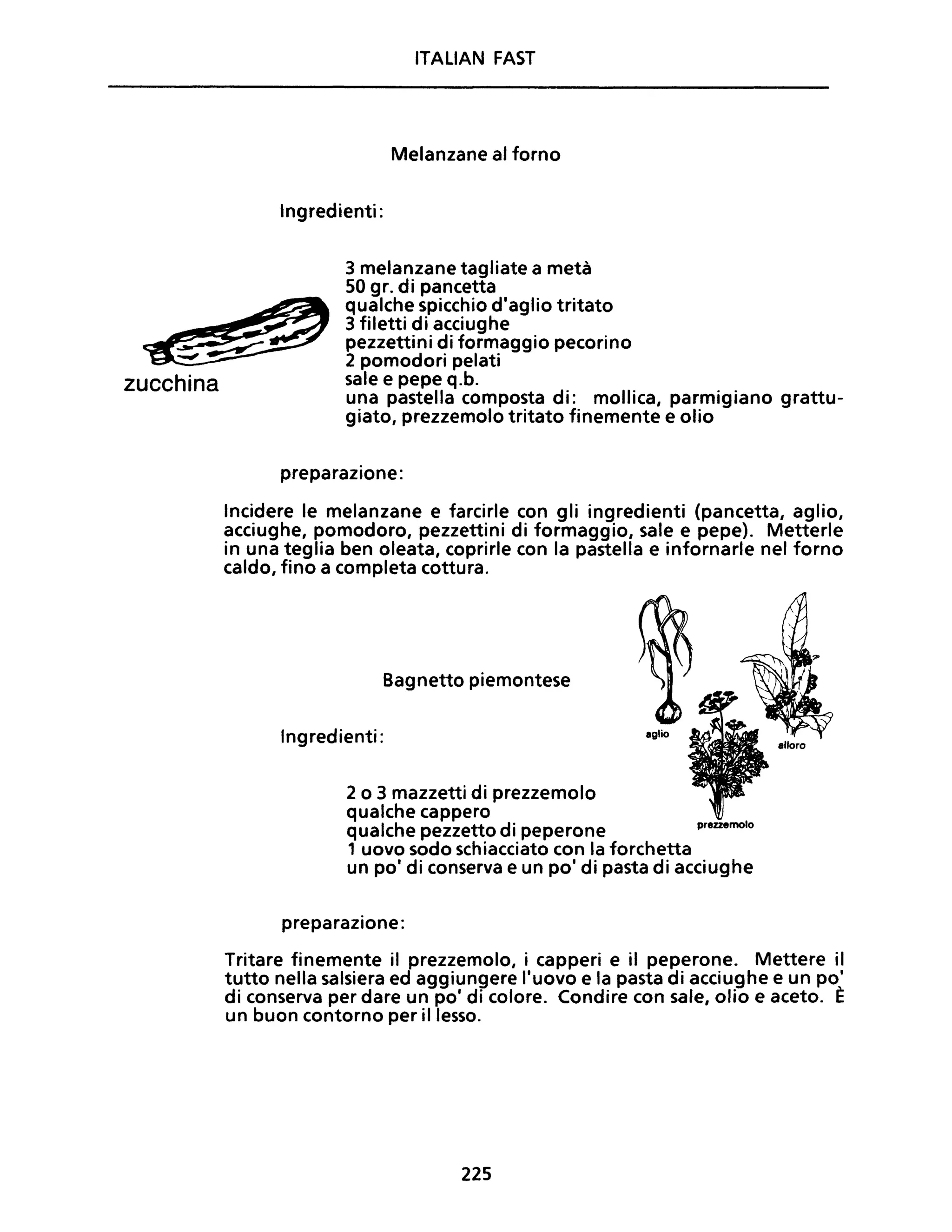 zucchina
ITALIAN FAST
Melanzane al forno
Ingredienti:
3 melanzane tagliate a metà
50 gr. di pancetta
qualche spicchio d'aglio tritato
3 filetti di acciughe
pezzettini di formaggio pecorino
2 pomodori pelati
sale e pepe q.b.
una pastella composta di: mollica, parmigiano grattu-
giato, prezzemolo tritato finemente e olio
preparazione:
Incidere le melanzane e farcirle con gli ingredienti (pancetta, aglio,
acciughe, pomodoro, pezzettini di formaggio, sale e pepe). Metterle
in una teglia ben oleata, coprirle con la pastella e infornarle nel forno
caldo, fino a completa cottura.
Bagnetto piemontese
Ingredienti:
2 o 3 mazzetti di prezzemolo
qualche cappero
qualche pezzetto di peperone
1 uovo sodo schiacciato con la forchetta
prezzemolo
un po' di conserva e un po' di pasta di acciughe
preparazione:
Tritare finemente il prezzemolo, i capperi e il peperone. Mettere il
tutto nella salsiera ed aggiungere l'uovo e la pasta di acciughe e un po,'
di conserva per dare un pOi di colore. Condire con sale, olio e aceto. E
un buon contorno per il lesso.
225
 