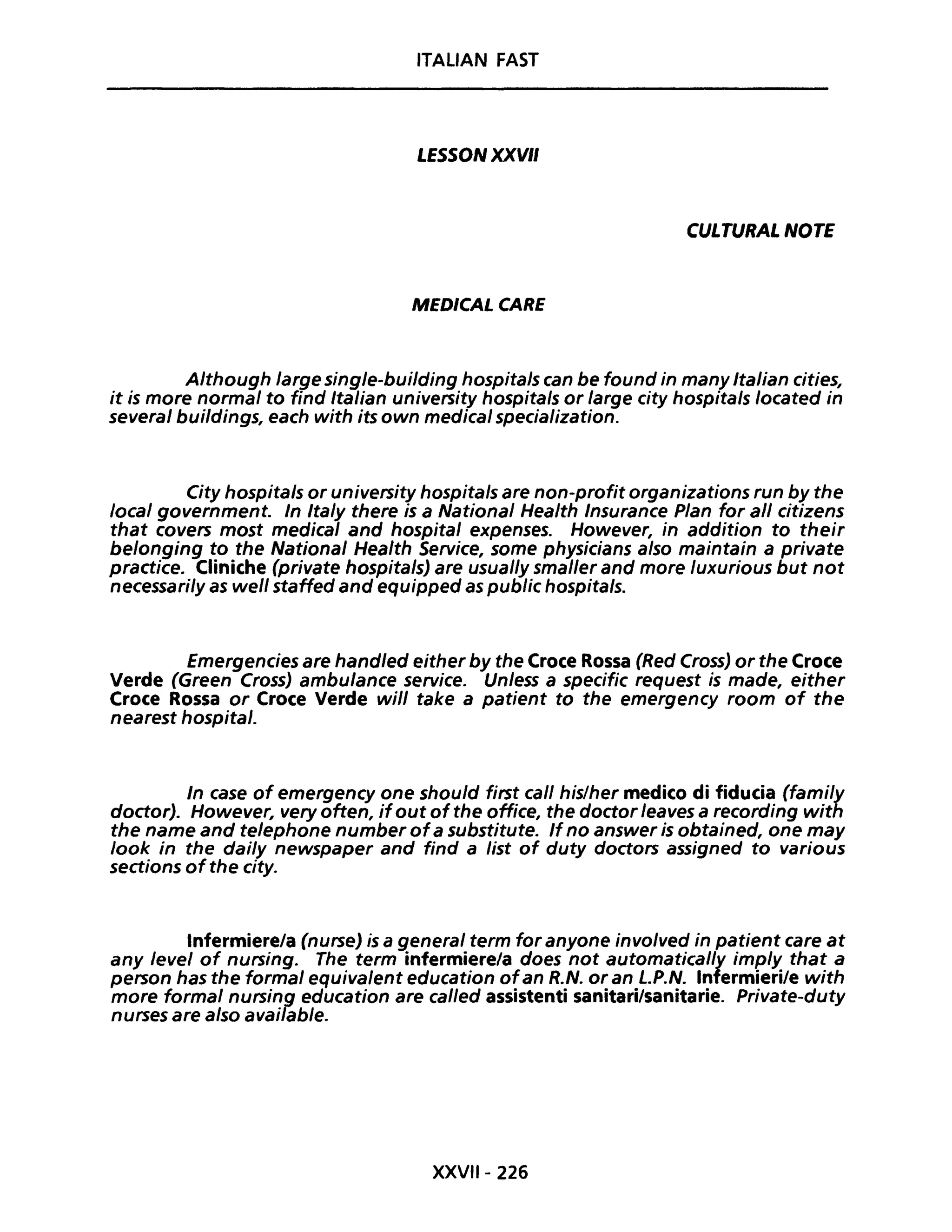 ITALIAN FAST
LESSON XXVII
CULTURAL NOTE
MEDICAL CARE
Although large single-building hospitals can be found in many Italian cities,
it is more normal to find Italian university hospitals or large city hospitals located in
several buildings, each with itsown medicai specialization.
City hospitals or university hospitals are non-profit organizations run by the
local government. In Italy there is a National Health Insurance PIan for ali citizens
that covers most medicaI and hospital expenses. However, in addition to their
belonging to the National Health Service, some physicians also maintain a private
practice. Cliniche (private hospitalsJ are usual/y smaller and more luxurious but not
necessari/y as well staffed and equipped as public hospitals.
Emergencies are handled either by the Croce Rossa (Red Cross) or the Croce
Verde (Green Cross) ambulance service. Unless a specific request is made, either
Croce Rossa or Croce Verde will take a patient to the emergency room of the
nearest hospital.
In case of emergency one should first cali his/her medico di fiducia (fami/y
doctor). However, very often, ifout of the office, the doctor leaves a recording with
the name and telephone number ofa substitute. If no answer is obtained, one may
look in the dai/y newspaper and find a list of duty doctors assigned to various
sections ofthe city.
Infermiere/a (nurseJ is a generaI term for anyone involved in patient care at
any level of nursing. The term infermiere/a does not automatical/y imp/y that a
person has the formai equivalent education ofan R.N. or an LP.N. Infermieri/e with
more formai nursing education are cal/ed assistenti sanitari/sanitarie. Private-duty
nurses are also avai/able.
XXVII- 226
 