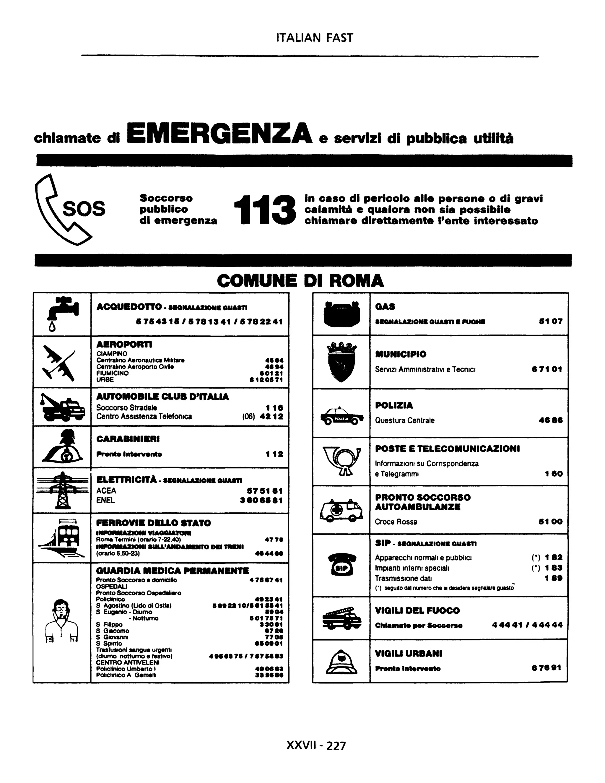 ITALIAN FAST
chiamate di EMERGENZA e servizi di pubblica utllti
iI'4O
~
..
A
~~
~~
~~
~
Soccorso
pubblico
di emergenza 113
in caso di pericolo alle persone o di gravi
calamiti e qualora non sia possibile
chiamare direttamente l'ente interessato
COMUNE DI ROMA
ACQuaD01TO •••Q"*' *"011. GUASTI GAS
.7.431.'.7.1341,.7.2241 ••ca'IALAZIO. GUASTI .l'UGH. .107
AEROPORTI
CIAMPINO
Centralmo Aeronautica MIlitare ...... MUNICIPIO
Centralmo Aeroporto CIVIle ......FIUMICINO '0121
ServiZI AmministrativI e TecniCI .7101
URBE .120.71
AUTOMOBILE CLUB D'ITAUA
Soccorso Stradale 11.
Centro ASSistenza Telefonica (06) 4212
~
POLIZIA
Questura Centrale 4•••
CARABINIERI
Pronto Intervento 112
ELE1TRICITA. MQIIALAZIO'I. GUM1I
'Q
POSTE E TELECOMUNICAZIONI
InformaziOni su Comspondenza
e Telegrammi 1.0
ACEA .7.1.1
ENEL 3.0•••1
Fl!RROVI. DELLO STATO ce PRONTO SOCCORSO
AUTOAMBULANZe:
Croce Rossa .100
IIIPORM.ZIOIII VIAGGIATORI
Roma Termini (orario 7-22.40) 477.
I...,....·ZIOIII SULL·AIID......... TRai SIP •••GNALAZIO•• GUASTI
(orario 6.50-23)
...44_
GUARDIA MEDICA NRMANa,.,..
Pronto Soccorso a domicilio 47••741
=- Apparecchi normali e pubbliCI (0) 1.2
Impianti Interni speCiali (0) 1.3
TrasmiSSione dati 1 ••
OSPEDALI
Pronto Soccorso O~o
(') segwto dii numero che SI desidera segnalare guastò
Policlinico ...2a41
S Agostino (Udo di Ostia) ."2210/"1"41
S Eugenio - Diurno ••04
- Notturno .017.71
S Filippo aaO'1
S Giacomo '72'
~
VIGILI DEL FUOCO
ChIa...... per Socoorso 44441144444
S GiovaMI 770.
S SpInto ''~01
TrasfuSioni sangue urgenti
4 ••,a7./7.7 •••a(diurno notturno e festIVO)
CENTRO ANTIVELENI
Policlinico Umberto I 4.08,a
PoliclinICO A Gemelli aa •••• ~
VIGILI URBANI
Pronto I....rvento .7••1
XXVII- 227
 