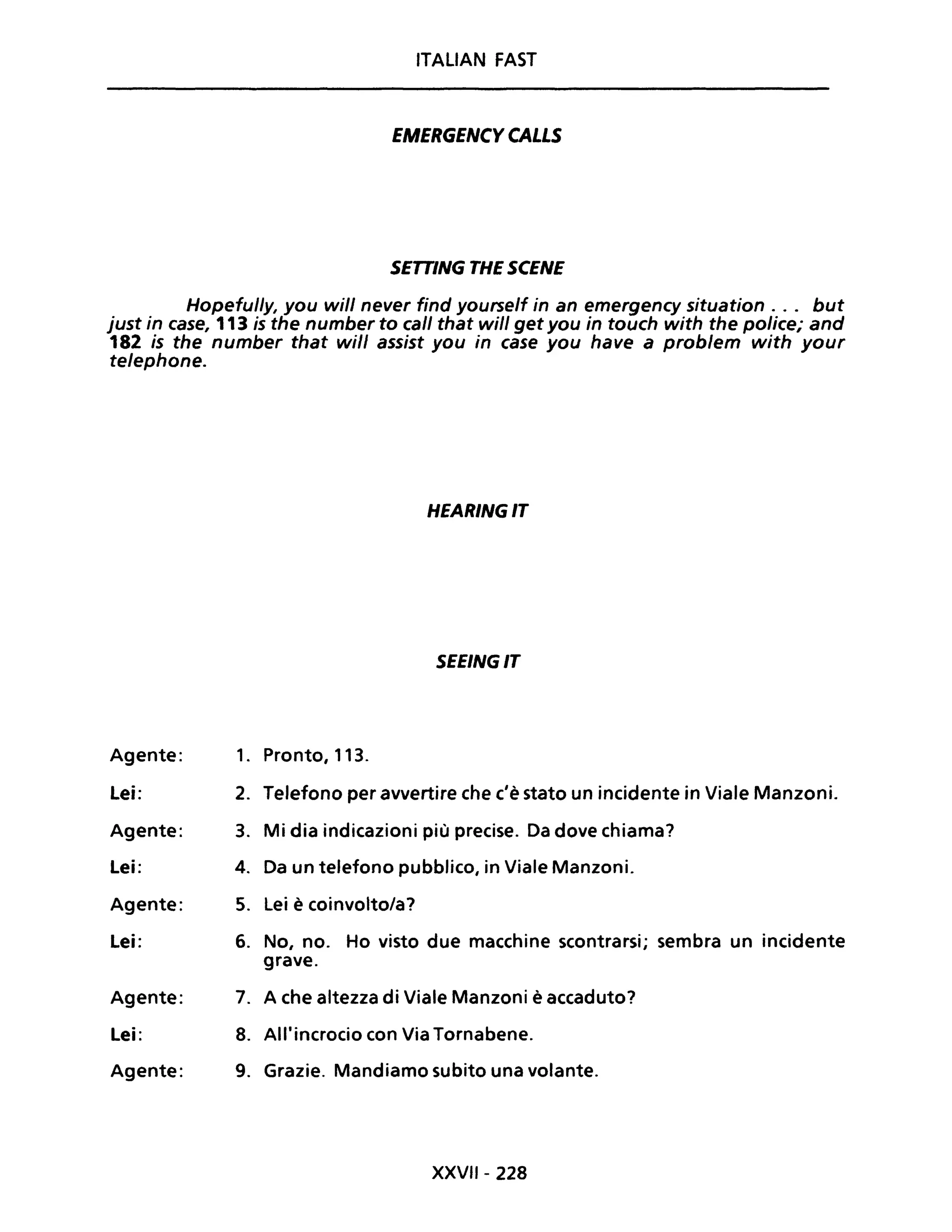 ITALIAN FAST
EMERGENCY CALLS
SETTING THE SCENE
Hopefully, you will never find yourself in an emergency situation . .. but
just in case, 113 is the number to cali that will get you in touch with the police; and
182 is the number that will assist you in case you have a problem with your
telephone.
HEARINGIT
SEEINGIT
Agente: 1. Pronto, 113.
Lei: 2. Telefono per avvertire che c'è stato un incidente in Viale Manzoni.
Agente: 3. Mi dia indicazioni più precise. Da dove chiama?
Lei: 4. Da un telefono pubblico, in Viale Manzoni.
Agente: 5. Lei è coinvolto/a?
Lei: 6. No, no. Ho visto due macchine scontrarsi; sembra un incidente
grave.
Agente: 7. A che altezza di Viale Manzoni è accaduto?
Lei: 8. All'incrocio con Via Tornabene.
Agente: 9. Grazie. Mandiamo subito una volante.
XXVII- 228
 