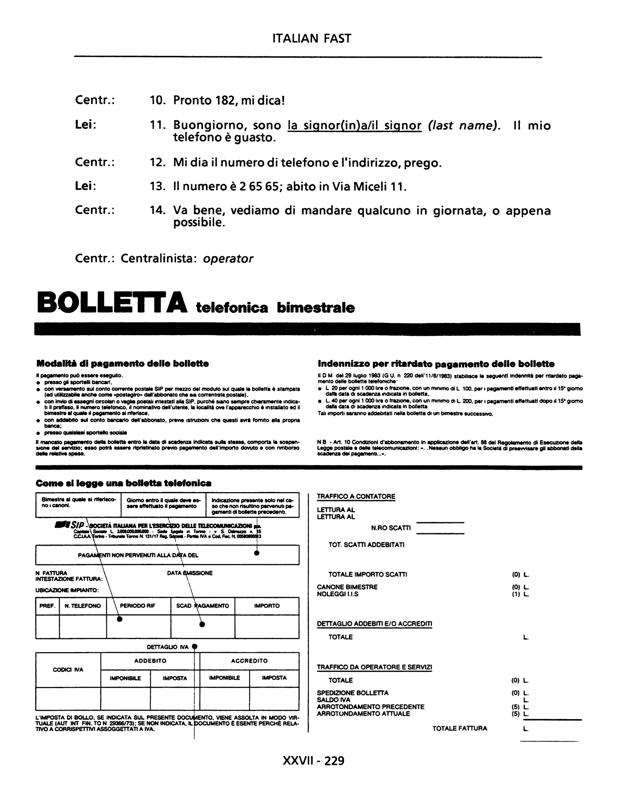 ITALiAN FAST
Centr.: 10. Pronto 182, mi dica!
Lei: 11. Buongiorno, sono la signor(in)a/il signor (fast name). Il mio
telefono è guasto.
Centr.: 12. Mi dia il numero di telefono e l'indirizzo, prego.
Lei: 13. Il numero è 26565; abito in Via Miceli 11.
Centr.: 14. Va bene, vediamo di mandare qualcuno in giornata, o appena
possibile.
Centr.: Centralinista: operator
BOLLE"A telefonica bimestrale
Modalili di pagamento delle bollette
Hpagemento pu6 essere eseguito.
• presso gli sportelli bIncari.
• con versamento sul conto c:ommre postale SIP per mezzo del moduto sul qUIIe la bolletta é stampata
(ecl utiIIzDbIIe anche come .postaglro- cIIIrlbbonato ctIe _ correntISta postMtl.
• con invio di assegni ClrCOlan o vaglia postali intestati aHa SIP. purché SIIIIO sempre ctI.aramente Indica-
ti nprefisso. Il numero telefOlllCO. Il nominativo delfutente. la 1ocaIit.OWI l'apparecchlO é Installato ed Il
bimestre arquale d pagamento si nferlsce.
• con addebito sul conto bararto deII·abbonato. prIVIe IstfUZlOnl ctIe questi ari fornito aHa propna
banc:a;
• presso quaIsIui sportello sociale
H rMnCatO ~o della bolletta entro la data di scadenZa indicata sulla st..... comporta la sospen-
SIOne del MNIZIo: esso porri ....... ripristinato prevIo pagamento deII'lmpono dovuto e con nmborso
delle relatMI spese.
Come .11.... una bolletta telefonica
CODICI ntA
Giorno entro Il quale deve es- indicazione presente solo nel c.-
sere ett.ttuato Upagllllento IO che non risultino pervenutl pe-
gementi di bollette precedenti.
DATA ~ISSIONE

OEnAGUO ntA 4.
ADDEBITO
IMPORTO
ACCREDITO
IMPONIBILE IMPOSTA IMPONIBILE IMPOSTA
l
L'IMPOSTA DI BOLLO. SE INDICATA SUL PRESENTE ~
TUALE (AUT INT FIN. TO N 29366/73); SE NON INDICATA. H. =~~~ElE~:R~~E~:
TIVO A CORRISPETTM ASSOGGETTATI A ntA.
Indennizzo per ritardato pagamento delle bollette
n D M del 29 luglio 1983 (G U. n 220 deU'11/8119831 stabilisce le seguentllndennti per ntwdato paga-
mento delle bollette telefomche'
• L 20 per ogni 1 000 lire o frazIOne. con un mInImO <Il L 100, per I pagamenUeffettuati entro .. 15" glOrfIO
da data di scadenza II1d1cata In bolletta.
• L. 40 per ogni 1 000 ilre Ofrazione. con un mInImO di L 200, per I pagamenti effettuati dopo .. 15" giorno
dalla data di scadenza mdlcata In boIlene
Tali mportl saranno addebrtatl nella bolletta di un bimestre SucceSSIVO.
N B • Art. 10 CondIZIonI d'lbbonamento In çpIIcazione deII·art. 88 del Regolamento di Esec:uzJone della
Legge postale e delle telecomunlcazlon: - ..Nessun obbligo ha la Societt <Il preawIaare gli abbonati della
scadenza del pagamenti.....
TRAFFICO A CONTATORE
LETTURA AL
LETTURA AL
N.ROSCAITI
TOT. SCAITI ADDEBITATI
TOTALE IMPORTO SCAITI
CANONE BIMESTRE
NOLEGGII.I.S
DETTAGUO ADDEBm E/O ACCREOm
TOTALE
TRAFFICO DA OPERATORE E SERVIZI
(O) L.
(O) L
(1) L
L.
TOTALE (O) L
SPEDIZIONE BOLLElTA (O) L.
SALOOIVA L.
ARROTONDAMENTO PRECEDENTE (5) L
ARROTONDAMENTO ATTUALE (5) L
------TOTALE FATTURA L.
XXVII- 229
 