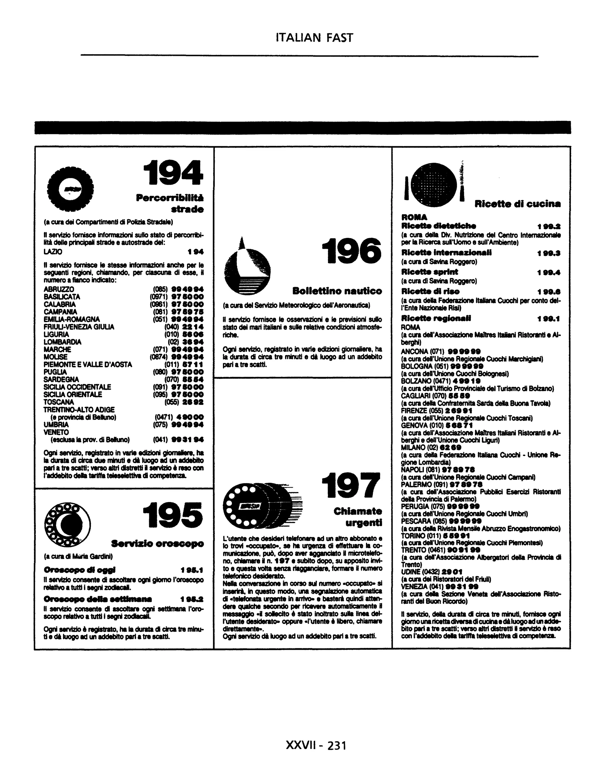 194Percorribll~
.....de
(a cura del Compartimenti cl Polizia Stradale)
nseMzio fornisce Informazioni sullo stato di percorrIbi-
liti delle principali strade e autostrade del:
LAZIO tM
Il seMzlo fornisce le stesse informazioni anche per le
seguenti regioni, chiamando, per ctucuna di esse, H
numero afiInco indicato:
ABRUZZO
BASILICATA
CALABRIA
CAMPANIA
EMIUA-AOMAGNA
FRW-VENEZIA GIULIA
UGURIA
LOMBARDIA
MARCHE
MOLISE
PIEMONTE EVALLE D'AOSTA
PUGLIA
SARDEGNA
SICILIA OCCIDENTALE
SICILIA OAENTALE
TOSCANA
TAENTINO-ALTO ADIGE
(e provincia di BeIuno)
UMBAIA
VENETO
(085) ••4.M
(0971) .7SO00
(0961) .7SOOO
(081) .78.78
(051) ••4.M
(040) aat4
(010) 8• •
(02) '.M(071) ••4.M
(0874' ••4••4
(011' 87 tt
(080) .78000
(070) 8884
(091) .78000
(095' .7SOOO
(055) a•••
(0471) 48000
(075) ..4.M
(escluse la provo di BeIuno, (041) ...t M
Ogni servizio, registrato In varie edizioni giomIIIere, ha
la cUata di circa due ninutI e cM luogo ad '" addebito
pari atre scatti; VInIO altri distretti I servizio • ,.., con
l'addebito dala tariffa teleselettlva di c:ornpetenza.
195
Servizio Oroecopo
(a cura cl ....GIrdIni,
OrI.OOpD cii .,... f ...t
Il seMzIo consente cl acoIIIre ogni giorno l'oroscopo
relativo • tutti i segni zadiIcaI.
OralDlpD ...... ......... t ....
Il seMzio consente cl ucoIbn ogni settImIna l'oro-
scopo relativo atutti i segni zodIIcIII.
Ogni ..vizio • registrato, ha la durata cl circa tre mlnu-
tle di luogo ad '" addebito parla tre scatti.
ITALIAN FAST
196
Bollettino nautico
(a cura del ServIzio Meteorologico dell'Aeronautica)
RserviZio fornisce le osservazioni e le previsioni suIo
stato del mari italiani • su" relative condizioni atm0sfe-
riche.
Ogni servizio, registrato in varie edizioni giornaliere, ha
la cknta cl circa tre nnatI • di luogo ad un addebito
pari atre scatti.
197Chlamete
urgenti
L'utente che desideri teIaforwa ad un litro abbonato •
lo trovi -occupato-, se ha urgenza di effettuare la c0-
municazione, pu6, dopo aver agganciato gmicroteIefo-
no, chiamare Hn. t.7 e subito dopo, su apposito lrM-
to e questa volta senza riaggInciare, formare Hnumero
telefonico desiderato.
Nella corwwsazione in corso lUI numero -occupato- si
Inserii. in questo modo, una segnalazione automatica
cl ctelefonala wgente In arrivo- e bast8ri quindi atten-
dere quIIche secondo per ricevere automaticamente B
mllliggio -I soIecito • stato Inoltrato sula liMI del-
l'utente desiderato- oppure -l'utente' libero, chilmlre
direttamente-.
Ogni servizio di luogo ad un addebito pari atre scatti.
XXVII- 231
I 1
I Ricette di cucina
ROMA
RIcette dIetetIcIIe t M.2
(a cura della Div. Nutrizione del Centro Internaziollale
per la Ricerca sul'Uomo e sull'Ambiente'
Ricette ..........zionaH t ....
(a cura cl SavIna Roggero)
Ricette ....... 1 .8.4
(a cura di Savina Roggero)
Ricette di riso 1 ••••
(a cura dala Federazione italiana Cuochi per conto dal-
l'Ente NazIonale Risi)
Ricette ....Iona. 1...1
ROMA
(a Clft deI'Associazione Ma1Ires ltIIiani RlstorMtIe Al-
berghi)
ANCONA (071) ......
(a cura dell'Unione Regionale Cuochi MIrchigiIni)
BOLOGNA (051) ......
(a cura dea'Unione Cuochi Bolognesi,
BOLZANO (0471) 4 •• 1.
(a cura dell'Ufficio ProvInciale ciel Turismo cl Bolzano,
CAGLIARI (070) 88 ••
(a cura dala Confraternita Sardà dala BuonaTawIa)
FIRENZE (OSS, ••••t
(a cura dell'Unione Regionale Cuochi Toscani'
GENOVA (010' •••71
(a cura dell'AssocIazione Maftres Italiani Ristoranti. Al-
berghi edell'Unione Cuochi Uguri)
MILANO (02) .a••
(a cura della Fecknzione italiana CuochI • Unione Re-
gione Lombardia)
NAPOU (081) .7•• 7.
(a cura deI'Unlone Regionale Cuochi Campani)
PALERMO (091' .7••7.
(a cura deII'Associlzione PubbIcI Esercizi RIstorInti
dala Provincia di Palermo)
PERUGIA (075) ......
(a cura deI'UnIone Regionale Cuochi Umbri)
PESCARA (085) ......
(acuradala Rivista Mensile Abruzzo Enogastrollomk:o)
TORINO (011) ••••t
(a cura dell'Unione Regionale CuochI PIemontesi)
TRENTO (0461) 8O.t ..
(a cura del'Associazione Albergatori della PrcMncIa cl
Trento,
UDINE (0432) ••Ot
(a cura dei Rlstora1ori del FriuU,
VENEZIA (041' •••t ..
(a cura dala Sezione Veneta deII'~ Rist0-
ranti dal Buon Ricordo'
Il servizio, dala durabl cl circa tre minuti, fornisce ogni
giornounaricettaclMnadcucinaecMluogoadunadde-
bito pari atre scatti; verso altri distretti • seMzIo la reso
con l'addebito dala tariffa t.la.llattiVacl competenza.
 
