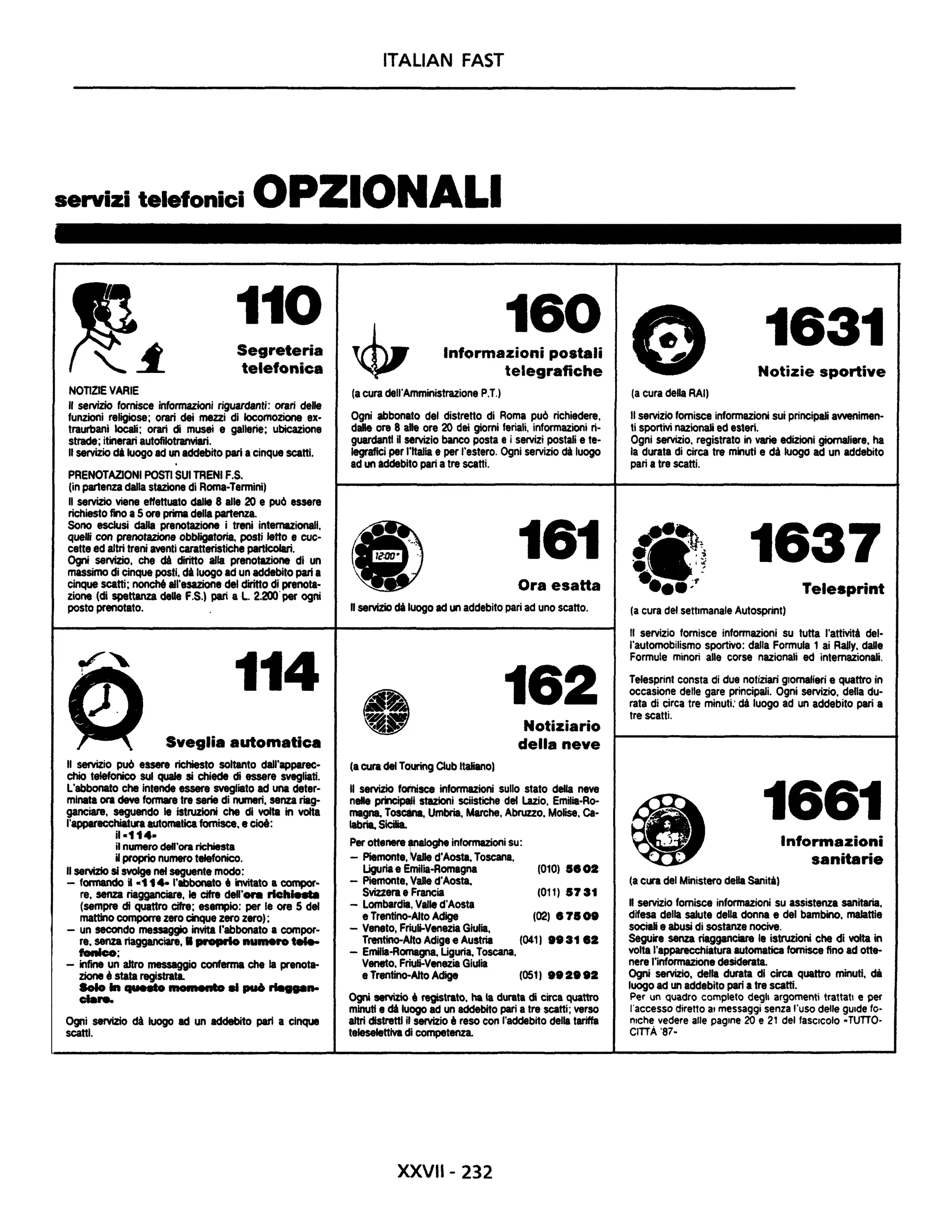 ITALIAN FAST
servizi telefonici OPZIONALI
NonZIE VARIE
110
Segreteria
telefonica
" servizio fornisce informazioni riguardanti: orari delle
funzioni religiose; orari dei mezzi di locomozione ex-
traurbani locali; orari di musei e gallerie; ubicazione
strade; itinerari autofilotranviari.
" servizio di luogo ad un addebito pari acinque scatti.
PRENOTAZIONI POSTI SUI TRENI F.S.
(in partenza dalla stazione di Roma-Termini)
Il servizio viene effettuato dalle 8 alle 20 e pu() essere
richieSto fino a5 ore prima della partenza.
Sono esclusi dalla prenotazione i treni internazionali,
quelli con prenotazione obbligatoria, posti letto e cuc-
cette ed altri treni aventi caratteristiche particolari.
Ogni servizio, che di diritto alla prenotazione di un
massimo di cinque posti, di luogo ad un addebito pari a
cinque scatti; nonché all'esazione del diritto di prenota-
zione (di spettanza deUe F.S.) pari a L. 2.200' per ogni
posto prenotato.
114
Sveglia automatica
" servizio può essere richiesto soltanto dall'apparec-
chio telefonico sul quale si chiede di essere svegliati.
L'abbonato che intende essere svegliato ad una deter-
minata ora deve formare tre serie di numeri, senza riag-
ganeiare, seguendo le istruzioni che di volta in volta
l'apparecchiatura automatica fornisce. e cioè:
iI-114-
il numero dell'ora richiesta
Hproprio numero tefefonico.
" seNiZlo si svolge nel seguente modo:
- formando il -114- l'abbonato, invitato a compor-
re, senza riagganciare, le cifre dell·. . rtch....
(sempre cii quattro cifre; esempio: per le ore 5 del
mattino comporre zero cinque zero zero);
- un secondo messaggio invita l'abbonato a compor-
re. senza riagganciare, • proprio numero t....
fonico;
- infine un aHro messaggio conferma che la prenot.
zione è stata registrata.
Solo In .........mNlOl...........nto..... pu6 ........
eia....
Ogni serviZio dà luogo ad un addebito pari a cinque
scatti.
160Informazioni postali
telegrafiche
(a cura dell'Amministrazione P.T,)
Ogni abbonato del distretto di Roma può richiedere,
dalle ore 8 ah ore 20 dei giorni feriali, informazioni ri-
guardanti Uservizio banco posta e i servizi postali e te-
legrafici per l'Italia e per l'estero. Ogni servizio dà luogo
ad un addebito pari a tre scatti.
161
Ora esaHa
" serviZio di luogo ad un addebito pari ad uno scatto.
(acura del TQuring Club Italiano)
162
Notiziario
della neve
Il servizio forlnisce informazioni sullo stato della neve
nelle ~I stazioni sciistiche del Lazio, EmUla-Ro-
magna. Tos", Umbria, Marche, Abruzzo. Molise, Ca-
labria, Sicilia.
Per ottenere lIInaloghe informazioni su:
- Piemonte, ~ane d'Aosta, Toscana,
Uguria e Emilia-Romagna (010) 58O.
- Piemonte. vane d'Aosta.
Svizzera e Francia (011) 5731
- Lombardia, Valle d'Aosta
e Trentino-Alto Adige (02) 878 oe
- Veneto, Friuli-Venezia Giulia,
Trentino-Alto Adige e Austria (041) •• 31 8.
- Emilla-Romagna. Uguria, Toscana,
Veneto. Friuli-Venezia Giulia
e Trentino-AitoAdige (051) e••ee.
Ogni servizio • registrato. ha la durata di circa quattro
minuti e di luogo ad un addebito pari a tre scatti; verso
altri distretti il servizio' reso con l'addebito della tariffa
teleseJettlva di competenza.
XXVII- 232
1631
Notizie sportive
(a cura della RAI)
" servizio fornisce informazioni sui principali avvenimen-
ti sportivi nazionali ed esteri.
Ogni servizio, registrato in varie edizioni giornaliere, ha
la durata di circa tre minuti e dà luogo ad un addebito
pari a tre scatti.
~-~• 1Iit.:!f •• 'li
• • .I~
....;.,"
1637
Telesprint
(a cura del settimanale Autosprint)
Il servizio fornisce informazioni su tutta l'attività del-
l'automobilismo sportivo: dalla Formula 1 ai RaIly, daDe
Formule minori alle corse nazionali ed internazionali.
Telesprint consta di due notiziari giornalieri e quattro in
occasione delle gare principali. Ogni servizio, della du-
rata di circa tre minuti: dà luogo ad un addebito pari a
tre scatti.
1661
(a cura del Ministero della Sanità)
Informazioni
sanitarie
Il servizio fornisce informazioni su assistenza sanitaria,
difesa della salute della donna e del bambino, malattie
sociali e abusi di sostanze nocive,
Seguire senza riagganciare le istruzioni che di volta in
volta l'apparecchiatura automatica fornisce fino ad otte-
nere l'informazione desiderata.
Ogni servizio, della durata di circa quattro minuti. dà
luogo ad un addebito pari a tre scatti.
Per un quadro completo degli argomenti trattatI e per
l'accesso diretto al messaggi senza l'uso delle gu.de fo-
nlch~ vedere alle pagine 20 e 21 del faSCicolo -TUTTO-
CITTA '87-
 