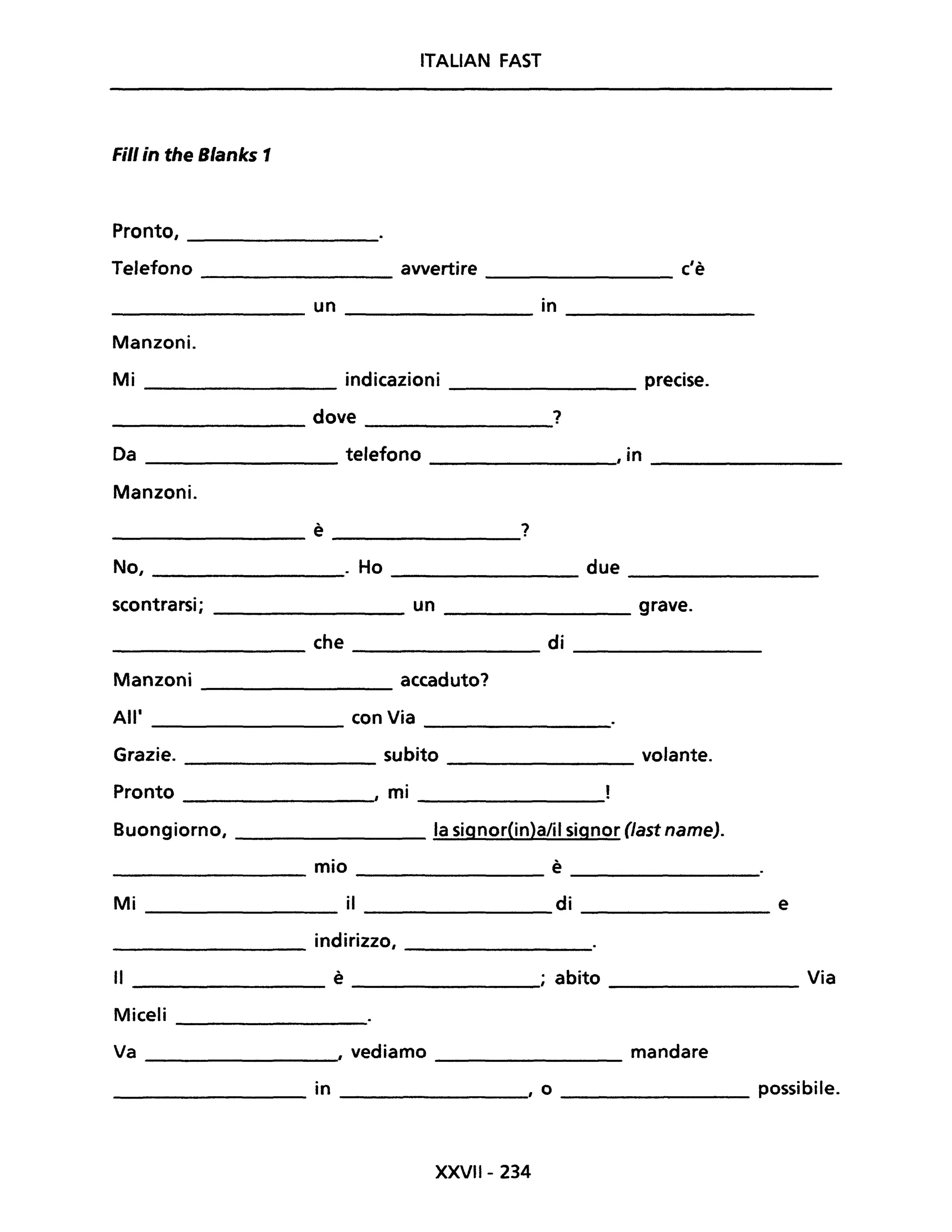 ITALiAN FAST
Fili in the Blanks 1
Pronto,
Telefono avvertire c'è
un in
Manzoni.
Mi indicazioni precise.
dove ?
Da telefono , in
Manzoni.
è ?
------------ --------------
No, ________. Ho ____________ due _________
scontrarsi; ________ un ________ grave.
che di
----------- ------------
Manzoni accaduto?
All' con Via
------------
Grazie. subito volante.
--------- ------------
Pronto , mi
-----------
Buongiorno, la signor(in)a/il signor Oast name).
mio è-------------- -----------
M i il dO.____________________________________ e
indirizzo,
------------- -------------
Il ________ è _____________; abito ______________ Via
Miceli
----------------
Va , vediamo mandare
-----------
___________ in , o ___________ possibile.
XXVII- 234
 