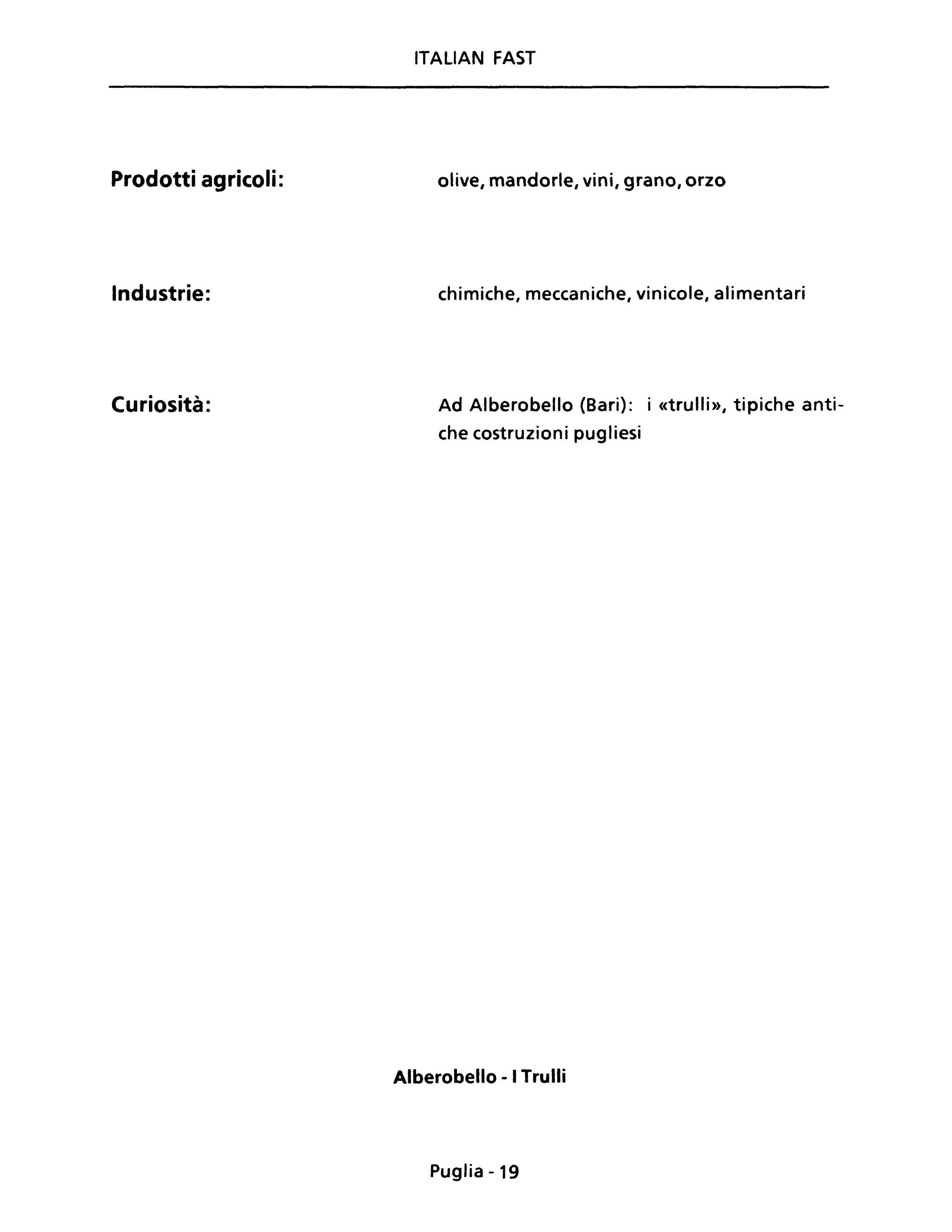 Prodotti agricoli:
Industrie:
Curiosità:
ITALIAN FAST
olive, mandorle, vini, grano, orzo
chimiche, meccaniche, vinicole, alimentari
Ad Alberobello (Bari): i «trulli», tipiche anti-
che costruzioni pugliesi
Alberobello - I Trulli
Puglia -19
 