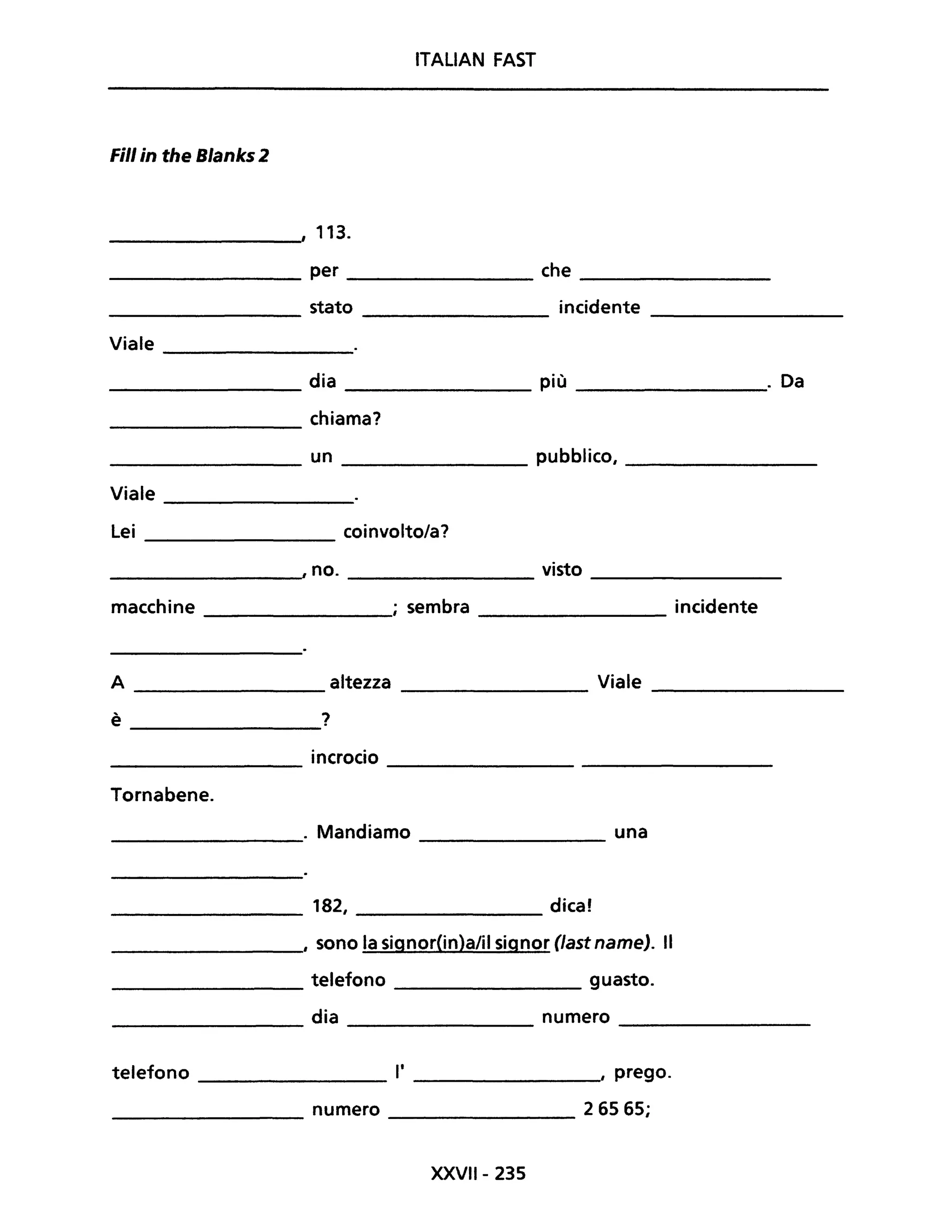ITALiAN FAST
Fili in the Blanks 2
, 113.
per che
stato incidente
Viale
dia più . Da
chiama?
un pubblico,
Viale
Lei coinvolto/a?
, no. visto
macchine ; sembra incidente
A altezza Viale
--------------- ---------------- ----------------
è ?----------------
incrocio
---------------- --------------------------------
Tornabene.
. Mandiamo una--------------- ----------------
____________ 182, ________________ dica!
_______________, sono la signor(in)a/il signor (last name). Il
_______________ telefono ____________ guasto.
_____________ dia numero ______________
telefono __________ l' ____________" prego.
________________ numero ___________ 2 65 65;
XXVII- 235
 