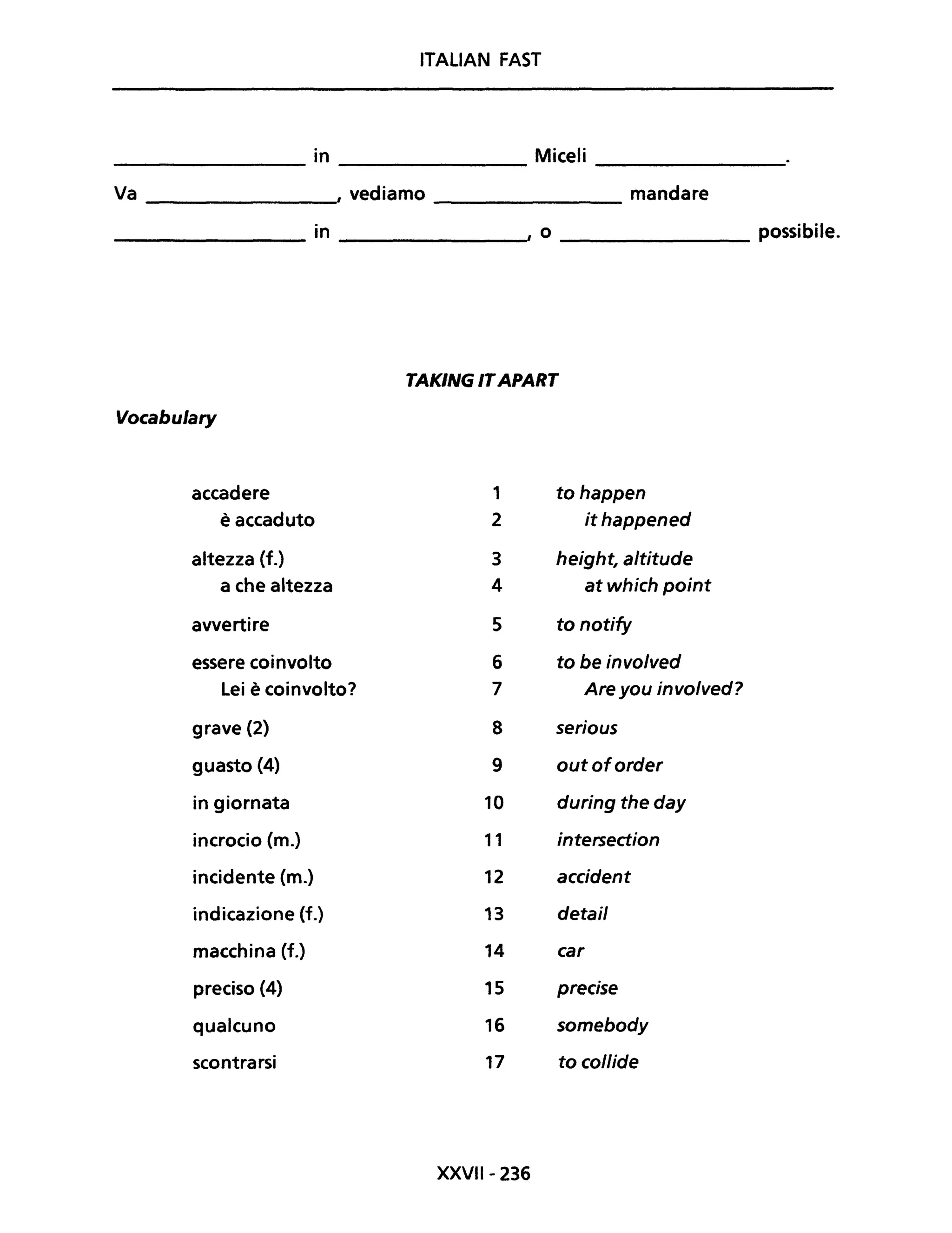 ITALIAN FAST
in Miceli--------------- --------------- ----------------
Va I vediamo ___________ mandare
________ in I o _________ possibile.
TAKING ITAPART
Vocabu/ary
accadere 1 tohappen
è accaduto 2 ithappened
altezza (f.) 3 height, altitude
a che altezza 4 at which point
avvertire 5 to notify
essere coinvolto 6 to be involved
Lei è coinvolto? 7 Are you involved?
grave (2) 8 serious
guasto (4) 9 outoforder
in giornata 10 during the day
incrocio (m.) 11 intersedion
incidente (m.) 12 accident
indicazione (f.) 13 detail
macchina (f.) 14 car
preciso (4) 15 precise
qualcuno 16 somebody
scontrarsi 17 to collide
XXVII- 236
 
