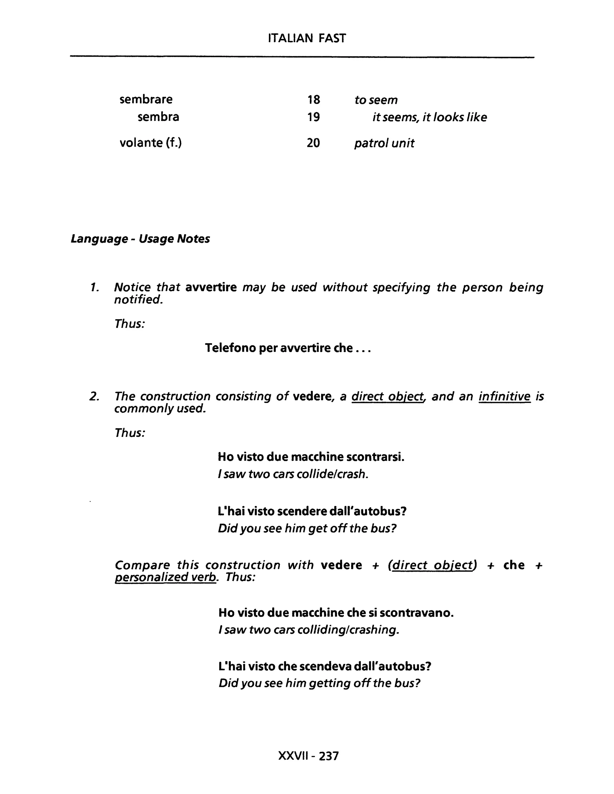 sembrare
sembra
volante (f.)
Language - Usage Notes
ITALIAN FAST
18
19
20
toseem
it seems, it /ooks like
patrol unit
1. Notice that avvertire may be used without specifying the person being
notified.
Thus:
Telefono per avvertire che ...
2. The construction consisting of vedere, a direct object, and an infinitive is
common/y used.
Thus:
Ho visto due macchine scontrarsi.
I saw two cars collidelcrash.
L·hai visto scendere dall'autobus?
Did you see him get offthe bus?
Compare this construction with vedere + (direct objectJ + che +
personalized verbo Thus:
Ho visto due macchine che si scontravano.
I saw two cars collidinglcrashing.
L·hai visto che scendeva dall'autobus?
Did you see him getting offthe bus?
XXVII- 237
 