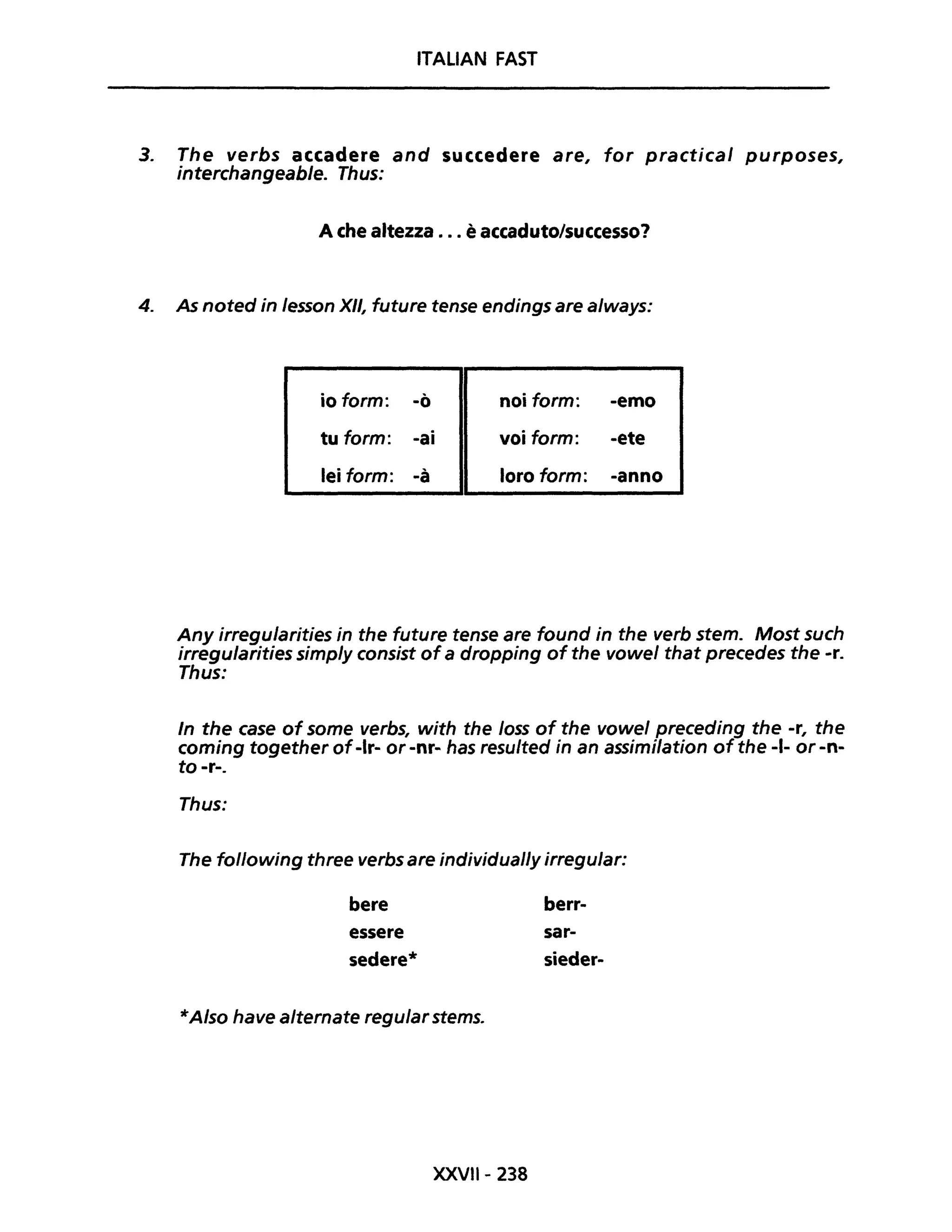 ITALIAN FAST
3. The verbs accadere and succedere are, for practical purposes,
interchangeable. Thus:
A che altezza ..• è accaduto/successo?
4. As noted in lesson XII, future tense endings are a/ways:
io form: -ò noi form: -emo
tu form: -ai voi form: -ete
lei form: -à loro form: -anno
Any irregu/arities in the future tense are found in the verb stem. Most such
irregularities simp/y consist ofa dropping of the vowel that precedes the -r.
Thus:
In the case of some verbs, with the /oss of the vowel preceding the -r, the
coming together of-Ir- or -nr- has resulted in an assimilation of the -1- or -n-
to -r-.
Thus:
The following three verbs are individual/y irregu/ar:
bere
essere
sedere*
*A/so have alternate regu/ar stems.
XXVIl- 238
berr-
sar-
sieder-
 