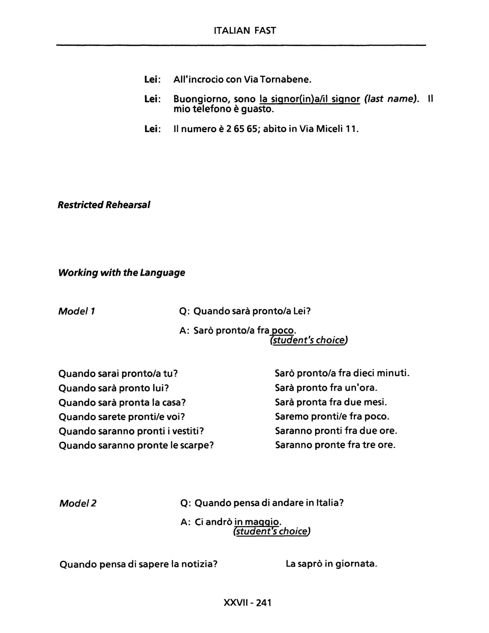 ITALIAN FAST
Lei: All'incrocio con Via Tornabene.
Lei: Buongiorno, sono la signor(in)a/il signor (last name). Il
mio telefono è guasto.
Lei: Il numero è 2 65 65; abito in Via Miceli 11.
Restricted Rehearsal
Working with the Language
Model1 Q: Quando sarà pronto/a Lei?
A: Sarò pronto/a fra toco.
student's choiceJ
Quando sarai pronto/a tu?
Quando sarà pronto lui?
Quando sarà pronta la casa?
Quando sarete pronti/e voi?
Quando saranno pronti i vestiti?
Quando saranno pronte le scarpe?
Sarò pronto/a fra dieci minuti.
Sarà pronto fra un'ora.
Sarà pronta fra due mesi.
Saremo pronti/e fra poco.
Saranno pronti fra due ore.
Saranno pronte fra tre ore.
Model2 Q: Quando pensa di andare in Italia?
Quando pensa di sapere la notizia? La saprò in giornata.
XXVII- 241
 