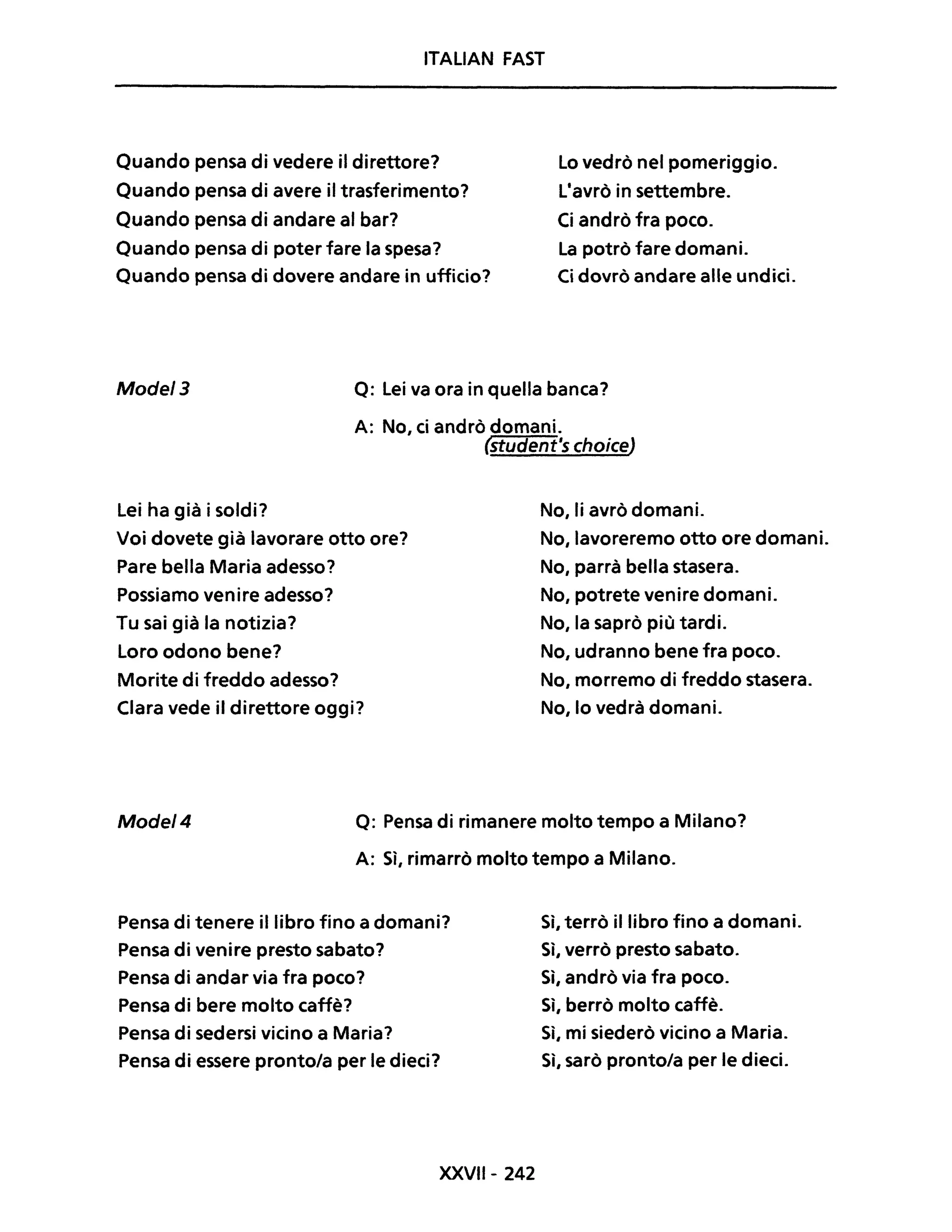ITALIAN FAST
Quando pensa di vedere il direttore?
Quando pensa di avere il trasferimento?
Quando pensa di andare al bar?
Quando pensa di poter fare la spesa?
Quando pensa di dovere andare in ufficio?
Lo vedrò nel pomeriggio.
L'avrò in settembre.
Ci andrò fra poco.
La potrò fare domani.
Ci dovrò andare alle undici.
Mode/3 Q: Lei va ora in quella banca?
A: No, ci andrò domani.
{student's choiceJ
Lei ha già i soldi?
Voi dovete già lavorare otto ore?
Pare bella Maria adesso?
Possiamo venire adesso?
Tu sai già la notizia?
Loro odono bene?
Morite di freddo adesso?
Clara vede il direttore oggi?
No, li avrò domani.
No, lavoreremo otto ore domani.
No, parrà bella stasera.
No, potrete venire domani.
No, la saprò più tardi.
No, udranno bene fra poco.
No, morremo di freddo stasera.
No, lo vedrà domani.
Mode/4 Q: Pensa di rimanere molto tempo a Milano?
A: Sì, rimarrò molto tempo a Milano.
Pensa di tenere il libro fino a domani?
Pensa di venire presto sabato?
Pensa di andar via fra poco?
Pensa di bere molto caffè?
Pensa di sedersi vicino a Maria?
Pensa di essere pronto/a per le dieci?
XXVII- 242
Sì, terrò il libro fino a domani.
Sì, verrò presto sabato.
Sì, andrò via fra poco.
Sì, berrò molto caffè.
Sì, mi siederò vicino a Maria.
Sì, sarò pronto/a per le dieci.
 