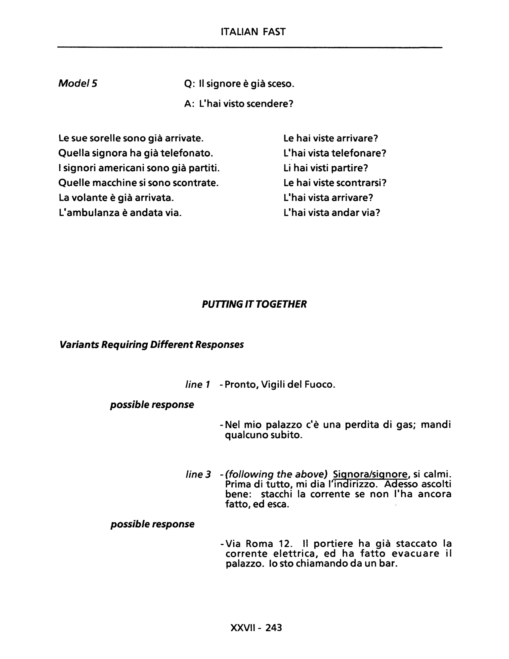 ITALIAN FAST
Mode/5 Q: Il signore è già sceso.
A: l'hai visto scendere?
Le sue sorelle sono già arrivate.
Quella signora ha già telefonato.
I signori americani sono già partiti.
Quelle macchine si sono scontrate.
La volante è già arrivata.
L'ambulanza è andata via.
le hai viste arrivare?
L'hai vista telefonare?
Li hai visti partire?
Le hai viste scontrarsi?
L'hai vista arrivare?
L'hai vista andar via?
PUTTINGITTOGETHER
Variants Requiring Different Responses
Une 1 - Pronto, Vigili del Fuoco.
possible response
- Nel mio palazzo c'è una perdita di gas; mandi
qualcuno subito.
line 3 - (following the above) Si~nora/signore, si calmi.
Prima di tutto, mi dia l'in irizzo. Adesso ascolti
bene: stacchi la corrente se non l'ha ancora
fatto, ed esca.
possible response
- Via Roma 12. Il portiere ha già staccato la
corrente elettrica, ed ha fatto evacuare il
palazzo. lo sto chiamando da un bar.
XXVII- 243
 
