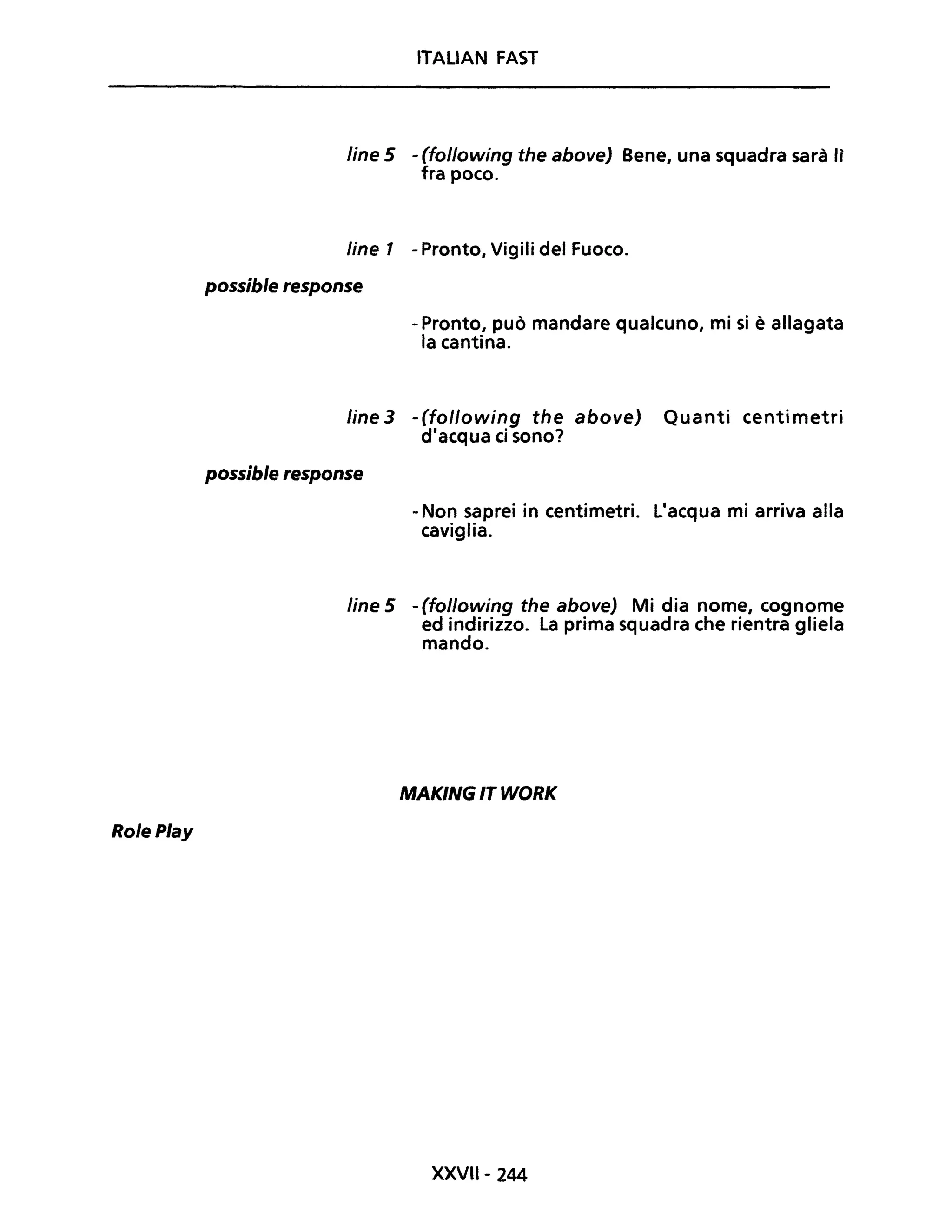 RolePlay
ITALIAN FAST
line 5 - (following the aboveJ Bene, una squadra sarà lì
fra poco.
Une 1 - Pronto, Vigili del Fuoco.
possible response
- Pronto, può mandare qualcuno, mi si è allagata
la cantina.
line 3 -(following the above) Quanti centimetri
d'acqua ci sono?
possible response
- Non saprei in centimetri. L'acqua mi arriva alla
caviglia.
line 5 -(following the above) Mi dia nome, cognome
ed indirizzo. La prima squadra che rientra gliela
mando.
MAKING IT WORK
XXVIl- 244
 