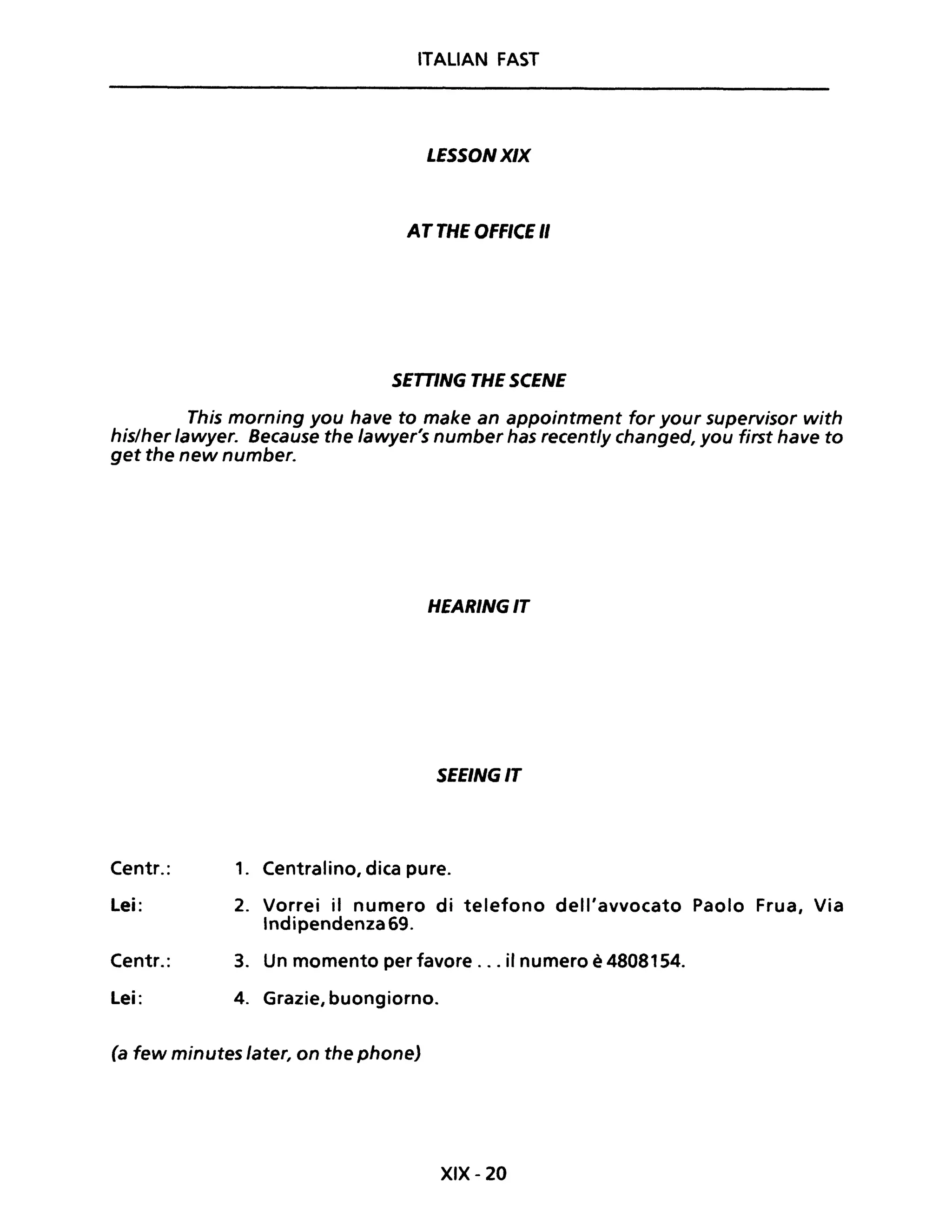 ITALIAN FAST
LESSONXIX
AT THE OFFICE "
SETTING THE SCENE
This morning you have to make an appointment for your supervisor with
his/her lawyer. Because the lawyer's number has recently changed, you first have to
get the new number.
Centr.:
Lei:
Centr.:
Lei:
HEARINGIT
SEEINGIT
1. Centralino, dica pure.
2. Vorrei il numero di telefono dell'avvocato Paolo Frua, Via
Indipendenza 69.
3. Un momento per favore ... il numero è 4808154.
4. Grazie, buongiorno.
(a few minutes later, on the phone)
XIX - 20
 