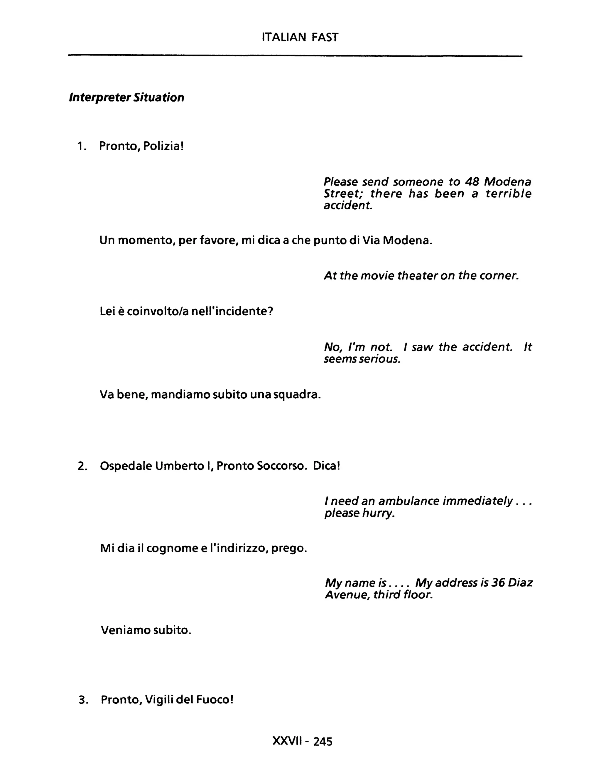 ITALIAN FAST
Interpreter Situation
1. Pronto, Polizia!
P/ease send someone to 48 Modena
Street; there has been a terrible
accident.
Un momento, per favore, mi dica a che punto di Via Modena.
Lei è coinvolto/a nell'incidente?
Va bene, mandiamo subito una squadra.
At the movie theater on the corner.
No, l'm noto I saw the accidente It
seems serious.
2. Ospedale Umberto I, Pronto Soccorso. Dica!
Mi dia il cognome e l'indirizzo, prego.
Veniamo subito.
3. Pronto, Vigili del Fuoco!
I need an ambulance immediate/y ...
please hurry.
My name is .... My address is 36 Diaz
Avenue, third floor.
XXVII- 245
 