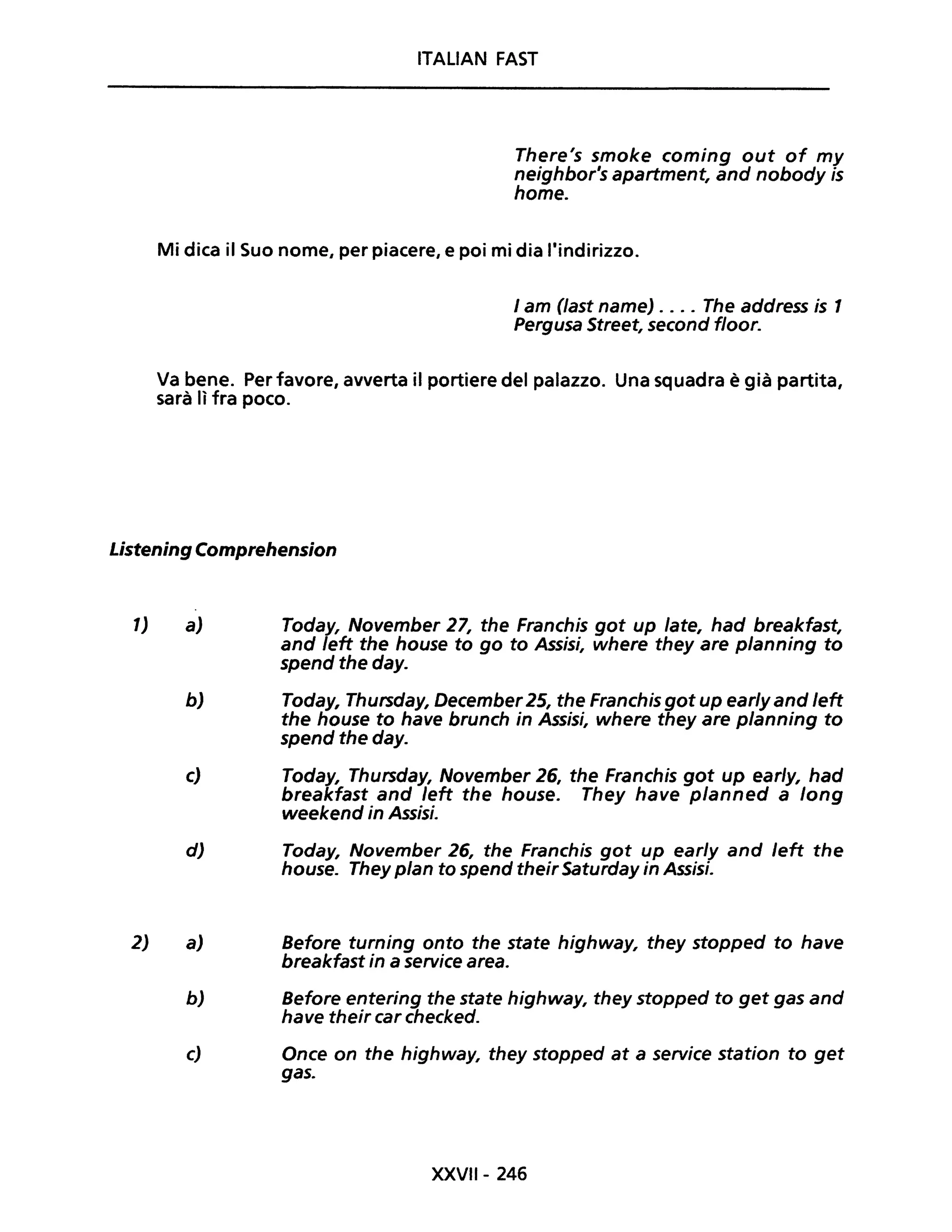 ITALIAN FAST
There's smoke coming out of my
neighbor's apartment, and nobody is
home.
Mi dica il Suo nome, per piacere, e poi mi dia l'indirizzo.
I am Oast name) .... The address is 1
Pergusa Street, second floor.
Va bene. Per favore, avverta il portiere del palazzo. Una squadra è già partita,
sarà lì fra poco.
Listening Comprehension
1)
2)
a) Today, November 27, the Franchis got up late, had breakfast,
and left the house to go to Assisi, where they are planning to
spend the day.
b) Today, Thursday, December25, the Franchis got up earlyand left
the house to have brunch in Assisi, where they are planning to
spend the day.
c) Today, Thursday, November 26, the Franchis got up early, had
breakfast and left the house. They have planned a long
weekend in Assisi.
d) Today, November 26, the Franchis got up ear/y and /eft the
house. They pian to spend their Saturday in Assisi.
a) Sefore turning onto the state highway, they stopped to have
breakfast in a service area.
b) Sefore entering the state highway, they stopped to get gas and
have their car checked.
c) Once on the highway, they stopped at a service station to get
gas.
XXVII- 246
 