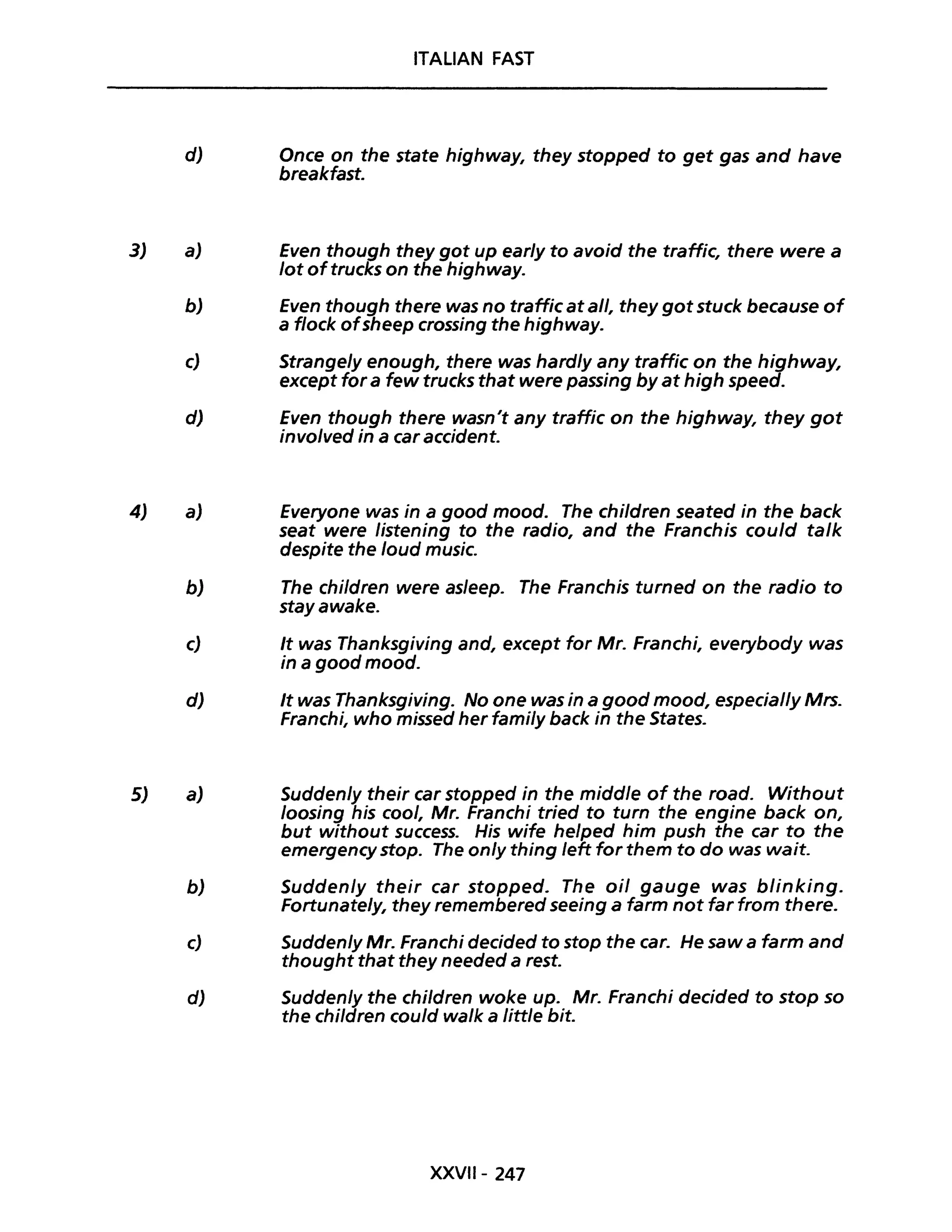 3J
4)
5)
ITALiAN FAST
d) Once on the state highway, they stopped to get gas and have
breakfast.
aJ Even though they got up early to avoid the traffic, there were a
lot oftrucks on the highway.
bJ Even though there was no traffic atall, they got stuck because of
a flock ofsheep crossing the highway.
c) Strangely enough, there was hardly any traffic on the highway,
except for a few trucks that were passing by at high speed.
dJ Even though there wasn't any traffic on the highway, they got
involved in a car accident.
aJ Everyone was in a good mood. The children seated in the back
seat were listening to the radio, and the Franchis could ta/k
despite the /oud music.
b) The children were asleep. The Franchis turned on the radio to
stayawake.
c) It was Thanksgiving and, except for Mr. Franchi, everybody was
in a good mood.
dJ It was Thanksgiving. No one was in a good mood, especial/y Mrs.
a)
Franchi, who missed her fami/y back in the States.
Sudden/y their car stopped in the midd/e of the road. Without
/oosing his coo/, Mr. Franchi tried to turn the engine back on,
but without successo His wife helped him push the car to the
emergency stop. The only thing left for them to do was wait.
bJ Suddenly their car stopped. The oil gauge was b/inking.
Fortunately, they remembered seeing a farm not far from there.
cJ Suddenly Mr. Franchi decided to stop the caro He saw a farm and
thought that they needed a rest.
d) Sudden/y the children woke up. Mr. Franchi decided to stop so
the children could wa/k a little bit.
XXVII- 247
 