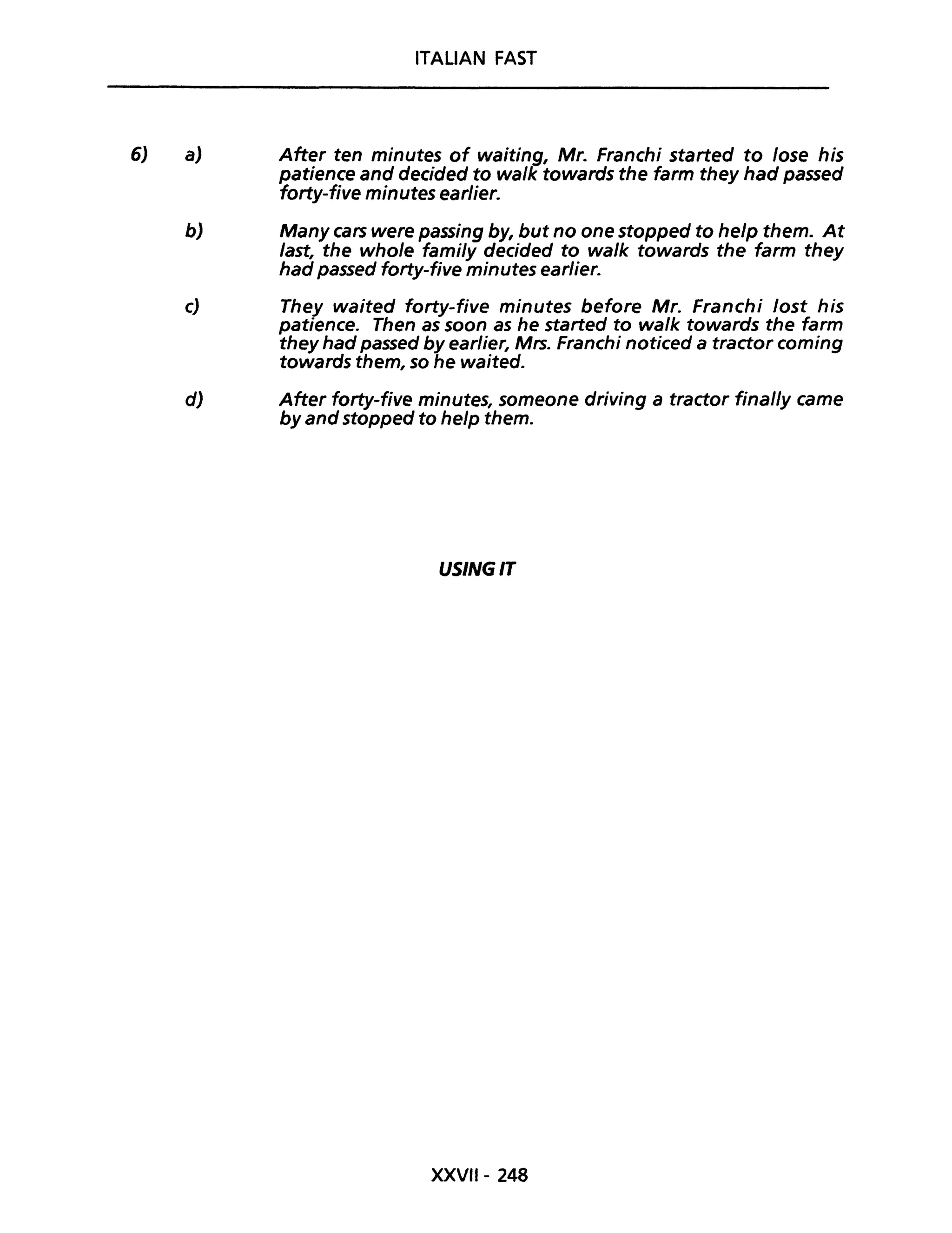 6) a)
ITALiAN FAST
After ten minutes of waiting, Mr. Franchi started to lose his
patience and decided to wa/k towards the farm they had passed
forty-five minutes earlier.
b) Many cars were passing by, but no one stopped to help them. At
last, the who/e fami/y decided to wa/k towards the farm they
had passed forty-five minutes earlier.
c) They waited forty-five minutes before Mr. Franchi lost his
patience. Then as soon as he started to wa/k towards the farm
they had passed by earlier, Mrs. Franchi noticed a tractor coming
towards them, so he waited.
d) After forty-five minutes, someone driving a tractor final/y came
by and stopped to help them.
USINGIT
XXVII- 248
 