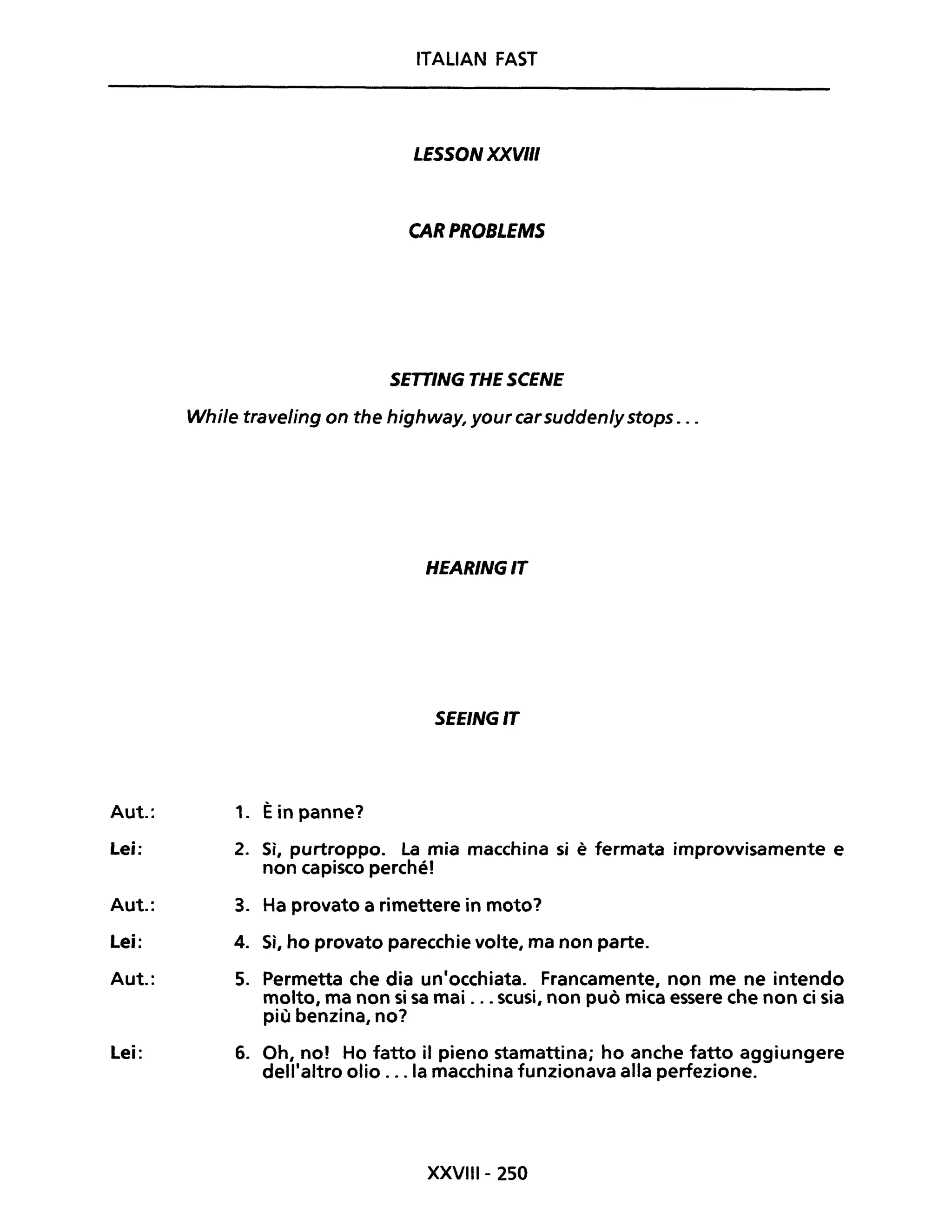 ITALIAN FAST
LESSON XXVIII
CAR PROBLEMS
SETTING THE SCENE
While traveling on the highway, your carsudden/ystops . ..
HEARINGIT
SEEINGIT
Aut.: 1. Èin panne?
Lei: 2. Sì, purtroppo. La mia macchina si è fermata improvvisamente e
non capisco perché!
Aut.: 3. Ha provato a rimettere in moto?
Lei: 4. Sì, ho provato parecchie volte, ma non parte.
Aut.: 5. Permetta che dia un'occhiata. Francamente, non me ne intendo
molto, ma non si sa mai ... scusi, non può mica essere che non ci sia
più benzina, no?
Lei: 6. Oh, no! Ho fatto il pieno stamattina; ho anche fatto aggiungere
dell'altro olio ... la macchina funzionava alla perfezione.
XXVIII- 250
 
