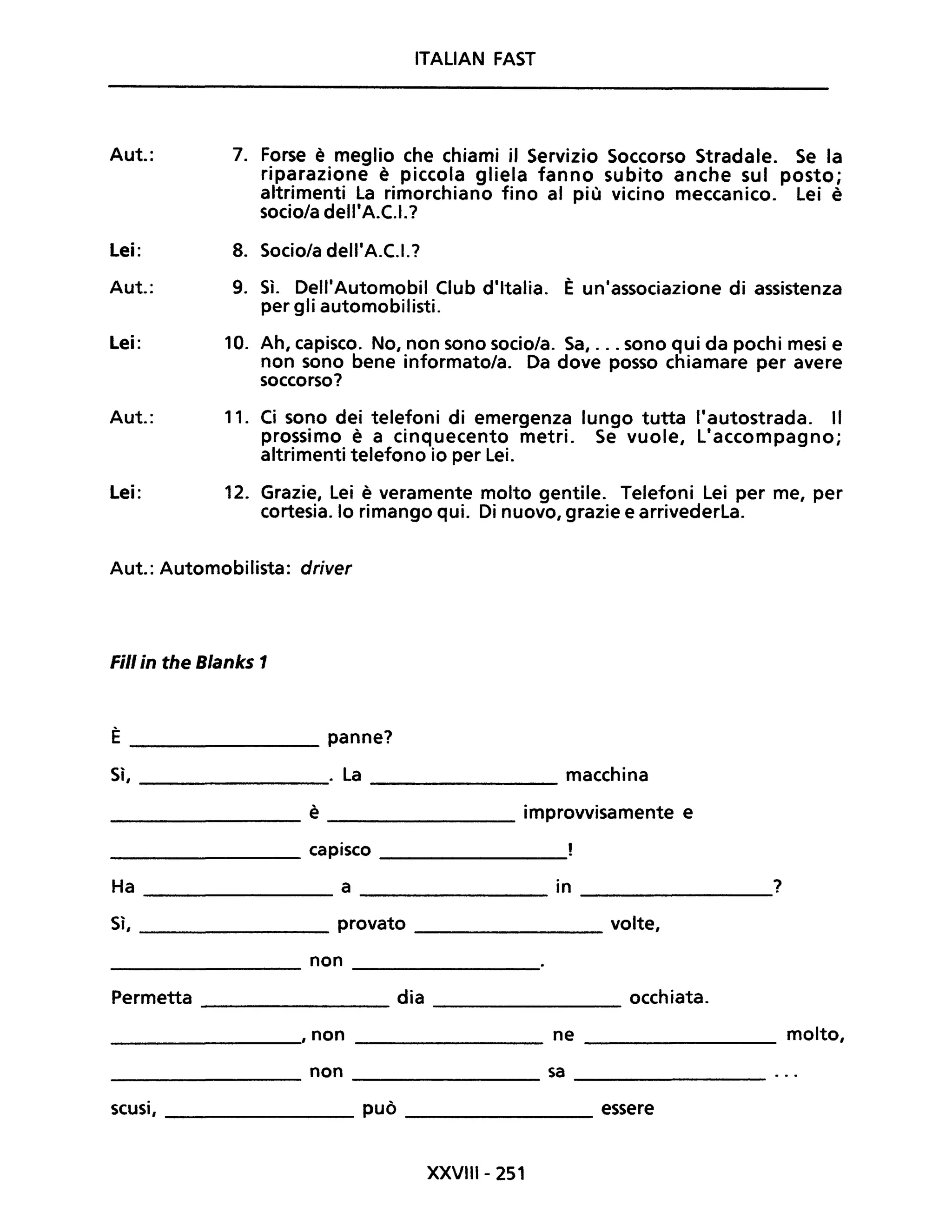 ITALIAN FAST
Aut.: 7. Forse è meglio che chiami il Servizio Soccorso Stradale. Se la
riparazione è piccola gliela fanno subito anche sul posto;
altrimenti la rimorchiano fino al più vicino meccanico. lei è
socio/a dell'A.C.I.?
Lei: 8. Socio/a dell'A.C.I.?
Aut.: 9. Sì. Dell'Automobil Club d'Italia. È un'associazione di assistenza
per gli automobilisti.
Lei: 10. Ah, capisco. No, non sono socio/a. Sa, ... sono qui da pochi mesi e
non sono bene informato/a. Da dove posso chiamare per avere
soccorso?
Aut.: 11. Ci sono dei telefoni di emergenza lungo tutta l'autostrada. Il
prossimo è a cinquecento metri. Se vuole, l'accompagno;
altrimenti telefono io per lei.
Lei: 12. Grazie, lei è veramente molto gentile. Telefoni lei per me, per
cortesia. lo rimango qui. Di nuovo, grazie e arrivederla.
Aut.: Automobilista: driver
Fili in the Blanks 1
È ________ panne?
Sì, . la macchina----------- ---------
_________ è ________ improvvisamente e
_________ capisco _________
Ha ___________ a _________ in ________?
Sì, _________ provato _________ volte,
________ non _________
Permetta ________ dia ________ occhiata.
________, non _________ ne _________ molto,
________ non ________ sa ________
scusi, _________ può ________ essere
XXVIII- 251
 