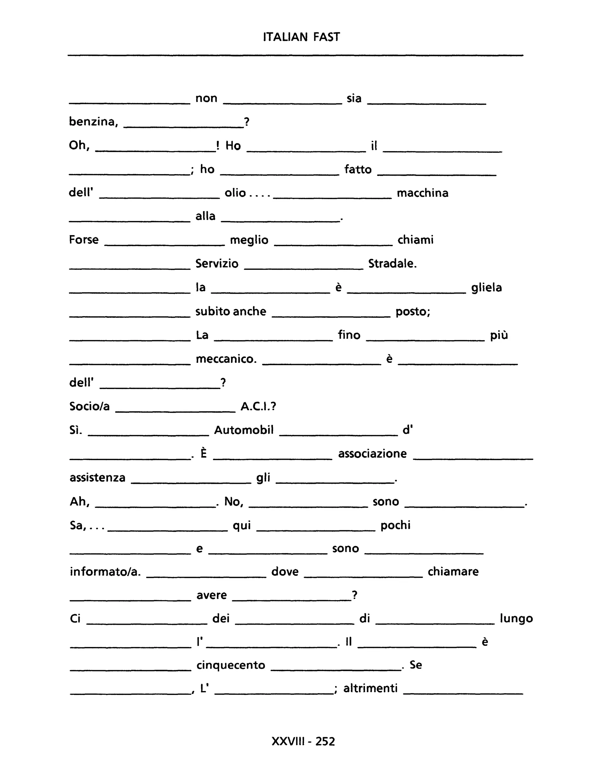 ITALiAN FAST
non sia
---------------- ---------------- ----------------
benzina, ?
----------------
Oh, ________________! Ho ________________ iI ________________
ho ____________ fatto ____________
dell' _____________ olio .... ____________ macchina
______________ alla _________
Forse ___________ meglio ____________ chiami
Servizio Stradale.----------------
la è gliela
------------- -------------- --------------
____________ subito anche _______________ posto;
La fino più
------------- -------------- ----------------
meccanico. è
------------ -------------- --------------
dell' ?---------------
Socio/a _____________ A.C.I.?
Sì. Automobil di
---------------
. È associazione
---------------- --------------- ---------------
assistenza _____________ gli ______________
Ah, _______________. No, ______________ sono _______________
Sa, ... ______________ qui pochi
_______________ e ________________ sono ________________
informato/a. dove chiamare
--------------- ----------------
avere ?--------------- --------------
Ci ______________ dei _______________ di ______________ lungo
______________ 1' _________________" Il ________________ è
_____________ cinquecento ___________" Se
________________, li _______________; altrimenti ____________
XXVIII- 252
 