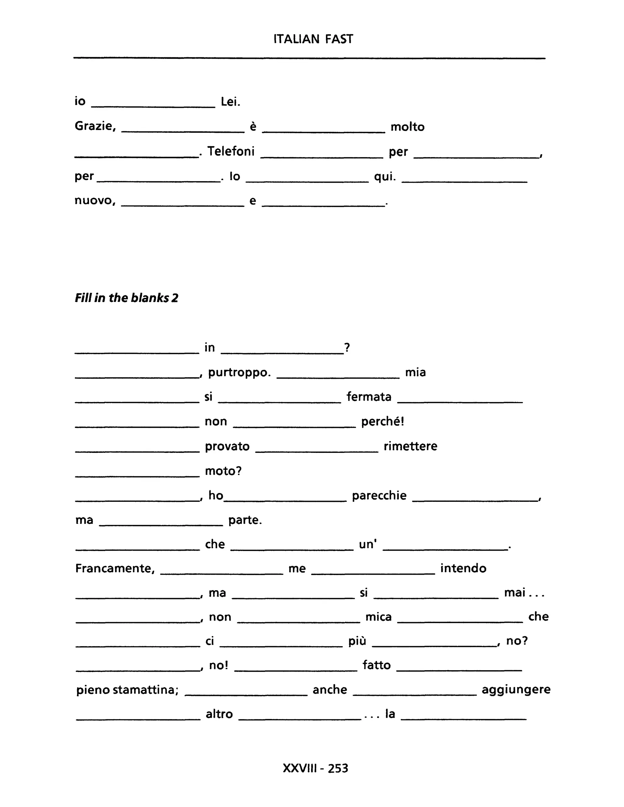 ITALIAN FAST
io Lei.
Grazie, è molto
. Telefoni per
per . lo qui.
nuovo, e
Fili in the blanks 2
in ?
, purtroppo. mia
si fermata
non perché!
provato rimettere
moto?
, ho parecchie
ma parte.
che uni
Francamente, me intendo
, ma si ________ mai ...
, non mica che
--------------
ci più ______________, no?
, noi fatto
pieno stamattina; anche _________ aggiungere
altro ... la
XXVIII- 253
 