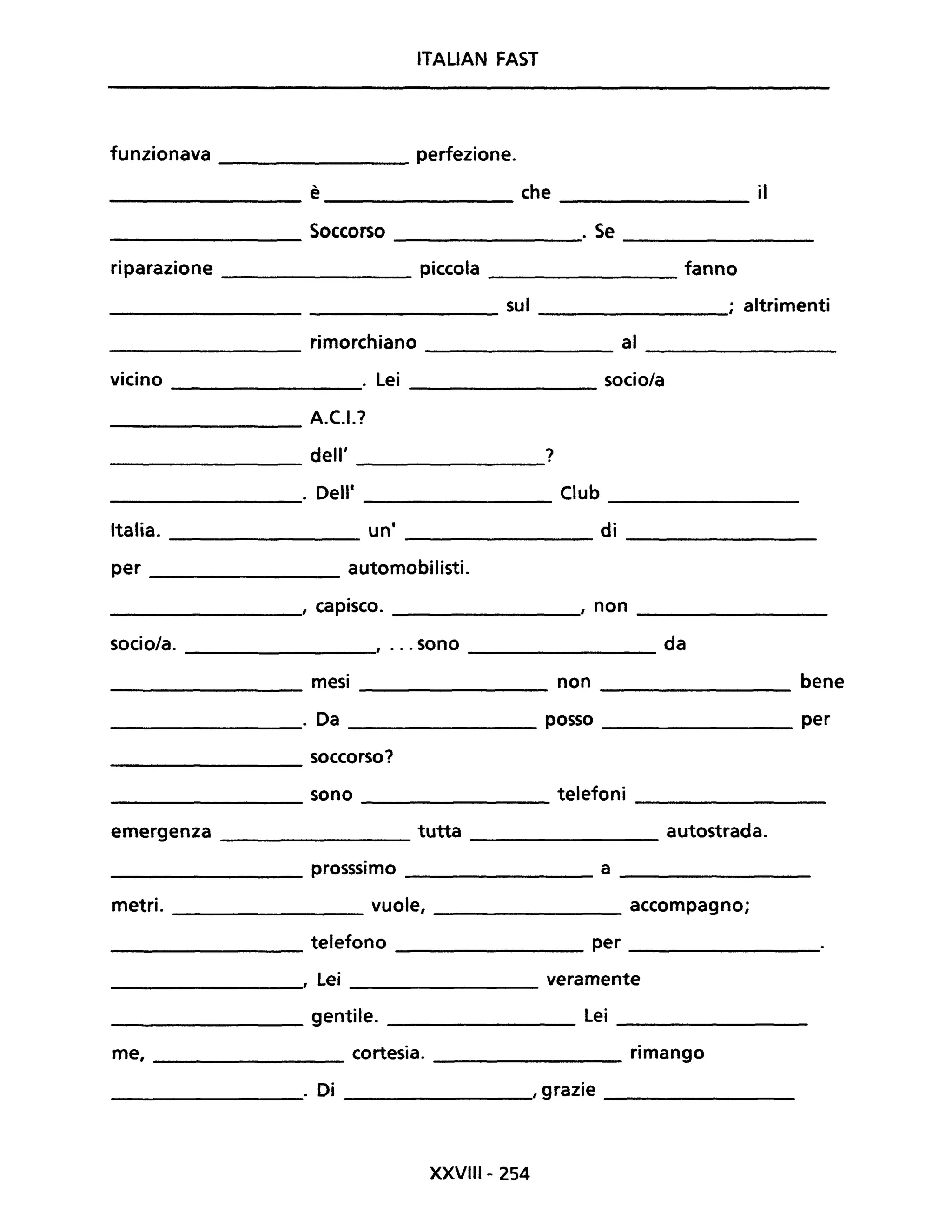 ITALiAN FAST
funzionava ________ perfezione.
è che il
------------- ---------------- ----------------
________ Soccorso ________. Se ________
riparazione ________ piccola __________ fanno
___________________ sul ________; altrimenti
rimorchiano al
-------- ----------- ----------
vicino . Lei socio/a
------------
________ A.C.I.?
________ dell' ________?
________. Dell' _________ Club __________
Italia. un' di----------- ---------- ---------
per ___________ automobilisti.
________, capisco. _________,' non _________
socio/a. , ... sono da
-----------
mesi non bene
---------- ----------
_________. Da posso per
soccorso?
--------
sono telefoni
-------- ---------- -----------
emergenza tutta autostrada.
----------- -----------
_________ prosssimo ________ a __________
metri. __________ vuole, ________ accompagno;
telefono per
---------- ----------- -----------
--------, Lei veramente
__________ gentile. Lei _________
me, ________ cortesia. _________ rimango
__________. Di ________"grazie __________
XXVIII- 254
 