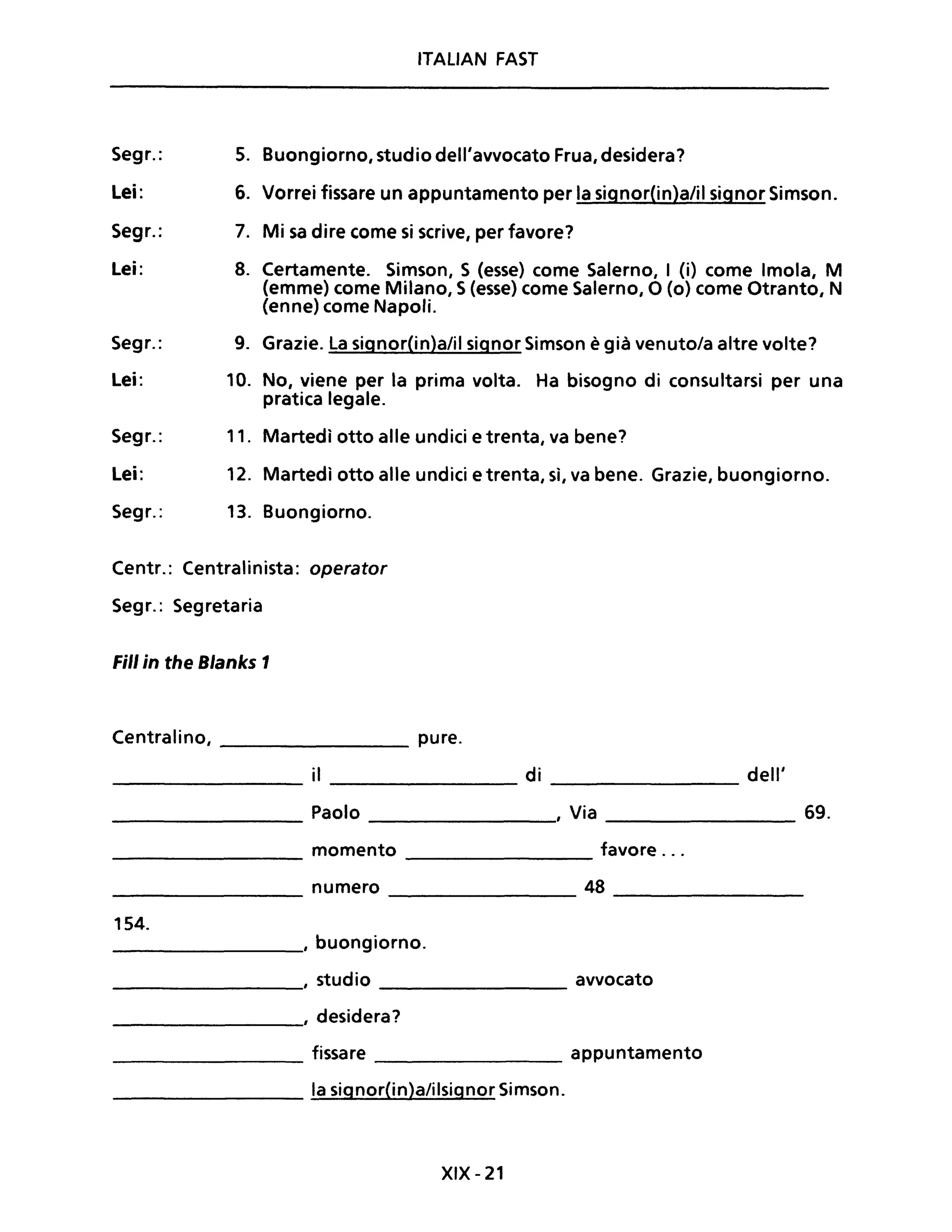 Segr.:
Lei:
Segr.:
Lei:
Segr.:
Lei:
Segr.:
Lei:
Segr.:
ITAliAN FAST
5. Buongiorno, studio dell'avvocato Frua, desidera?
6. Vorrei fissare un appuntamento per la signor(in)a/il signor Simson.
7. Mi sa dire come si scrive, per favore?
8. Certamente. Simson, S (esse) come Salerno, I (i) come Imola, M
(emme) come Milano, S(esse) come Salerno, O (o) come Otranto, N
(enne) come Napoli.
9. Grazie. La signor(in)a/il signor Simson è già venuto/a altre volte?
10. No, viene per la prima volta. Ha bisogno di consultarsi per una
pratica legale.
11. Martedì otto alle undici e trenta, va bene?
12. Martedì otto alle undici e trenta, sì, va bene. Grazie, buongiorno.
13. Buongiorno.
Centr.: Centralinista: operator
Segr.: Segretaria
Fili in the Blanks 1
Centralino, ________ pure.
________ il ________ di ________ dell'
________ Paolo ________, Via ________ 69.
________ momento ________ favore ...
________ numero ________ 48 ________
154.
________, buongiorno.
________, studio ________ avvocato
________, desidera?
________ fissare ________ appuntamento
________ la signor(in)a/ilsignor Simson.
XIX - 21
 