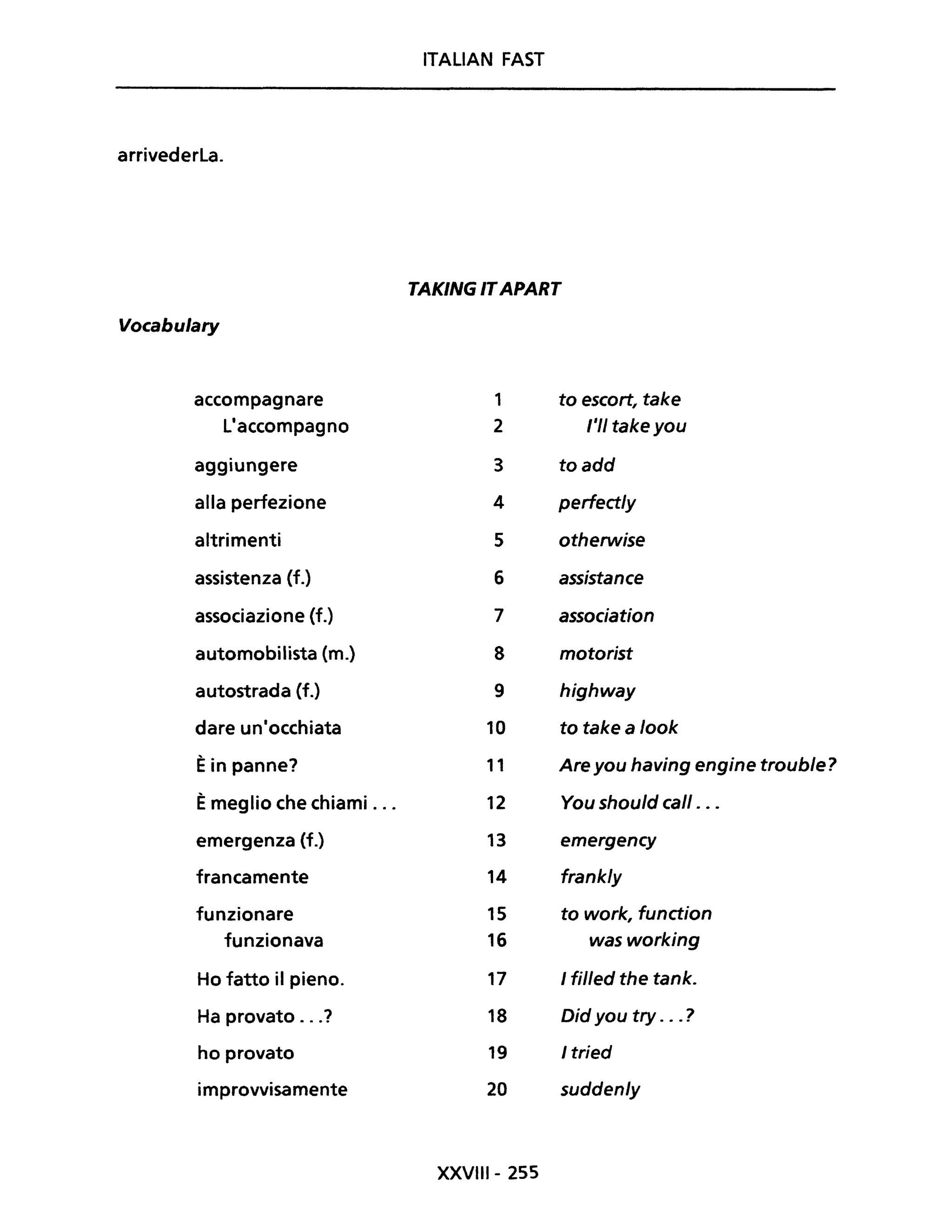 ITALiAN FAST
arrivederla.
TAKING ITAPART
Vocabulary
accompagnare 1 to escort, take
l'accompagno 2 ,'II take you
aggiungere 3 toadd
alla perfezione 4 perfect/y
altrimenti 5 otherwise
assistenza (f.) 6 assistance
associazione (f.) 7 association
automobilista (m.) 8 motorist
autostrada (f.) 9 highway
dare un'occhiata 10 to take a /ook
Èin panne? 11 Are you having engine troub/e?
Èmeglio che chiami ... 12 You shou/d cali . ..
emergenza (f.) 13 emergency
francamente 14 frank/y
funzionare 15 to work, function
funzionava 16 wasworking
Ho fatto il pieno. 17 I filled the tank.
Ha provato ...? 18 Did you try ... ?
ho provato 19 I tried
improvvisamente 20 sudden/y
XXVIII- 255
 