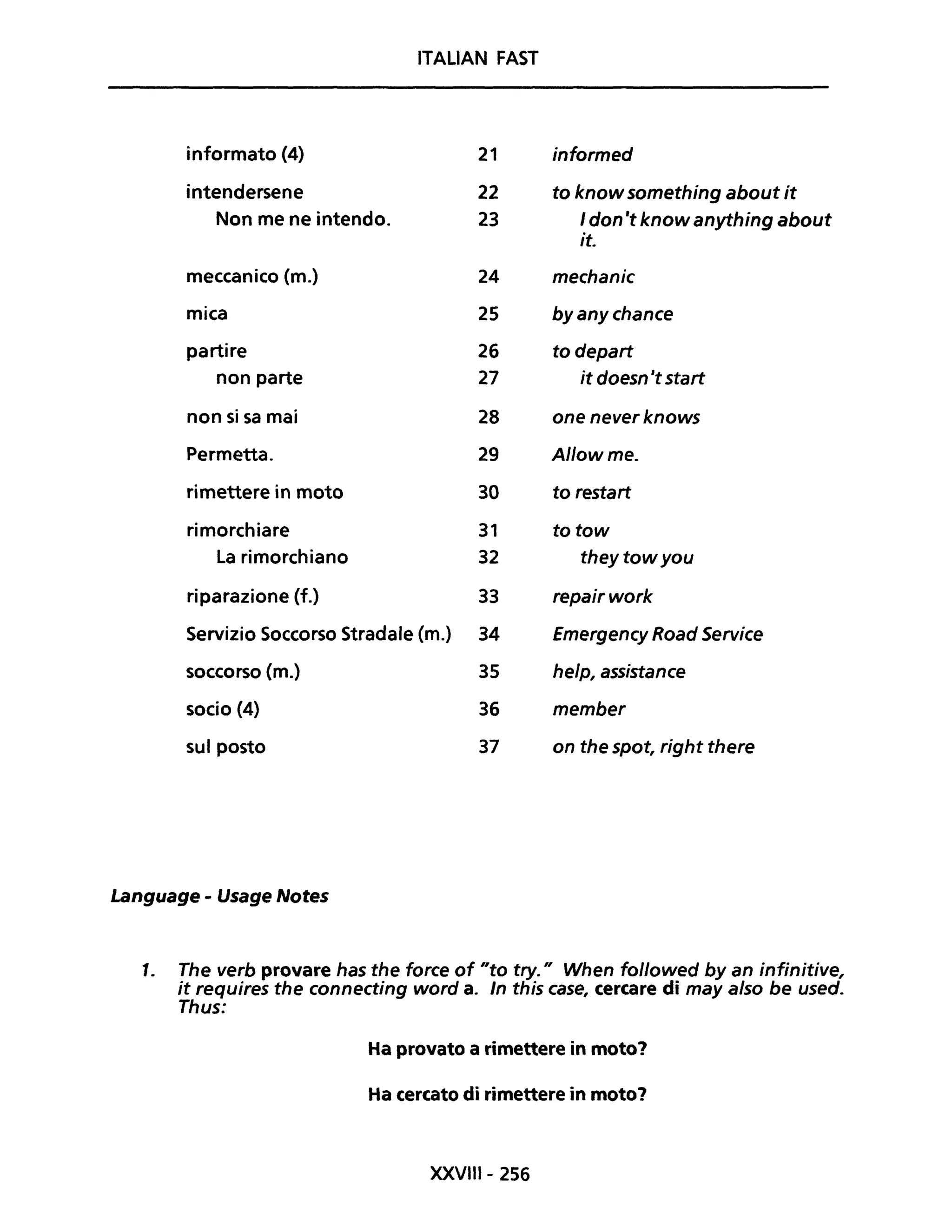 ITALIAN FAST
informato (4) 21 informed
intendersene 22 to know something about it
Non me ne intendo. 23 I don 't know anything about
it.
meccanico (m.) 24 mechanic
mica 25 by any chance
partire 26 to depart
non parte 27 it doesn 'tstart
non si sa mai 28 one never knows
Permetta. 29 Allow me.
rimettere in moto 30 to restart
rimorchiare 31 totow
La rimorchiano 32 theytowyou
riparazione (f.) 33 repairwork
Servizio Soccorso Stradale (m.) 34 Emergency Road Service
soccorso (m.) 35 help, assistance
socio (4) 36 member
sul posto 37 on the spot, right there
Language - Usage Notes
1. The verb provare has the force of "to try." When followed byan infinitive,
it requires the connecting word a. In this case, cercare di may a/so be used.
Thus:
Ha provato a rimettere in moto?
Ha cercato di rimettere in moto?
XXVIII- 256
 