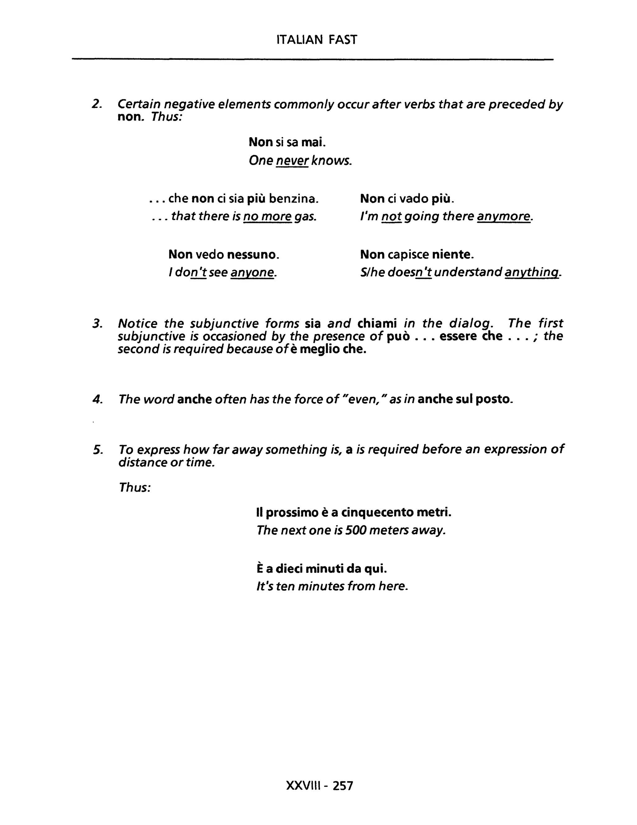 ITALIAN FAST
2. Certain negative elements commonly occur after verbs that are preceded by
non. Thus:
Non si sa mai.
One never knows.
. . . che non ci sia più benzina.
. . . that there is no more gas.
Non ci vado più.
l'm not going there anymore.
Non vedo nessuno.
I don 'tsee anyone.
Non capisce niente.
S/he doesn 't understand anything.
3. Notice the subjunctive forms sia and chiami in the dialog. The first
subjunctive is occasioned by the presence of può •.. essere che ... ; the
second is required because ofè meglio che.
4. The word anche often has the force of "even, " as in anche sul posto.
5. To express how far away something is, a is required before an expression of
distance or time.
Thus:
Il prossimo è a cinquecento metri.
The next one is 500 meters away.
Èa dieci minuti da qui.
It's ten minutes from here.
XXVIII- 257
 