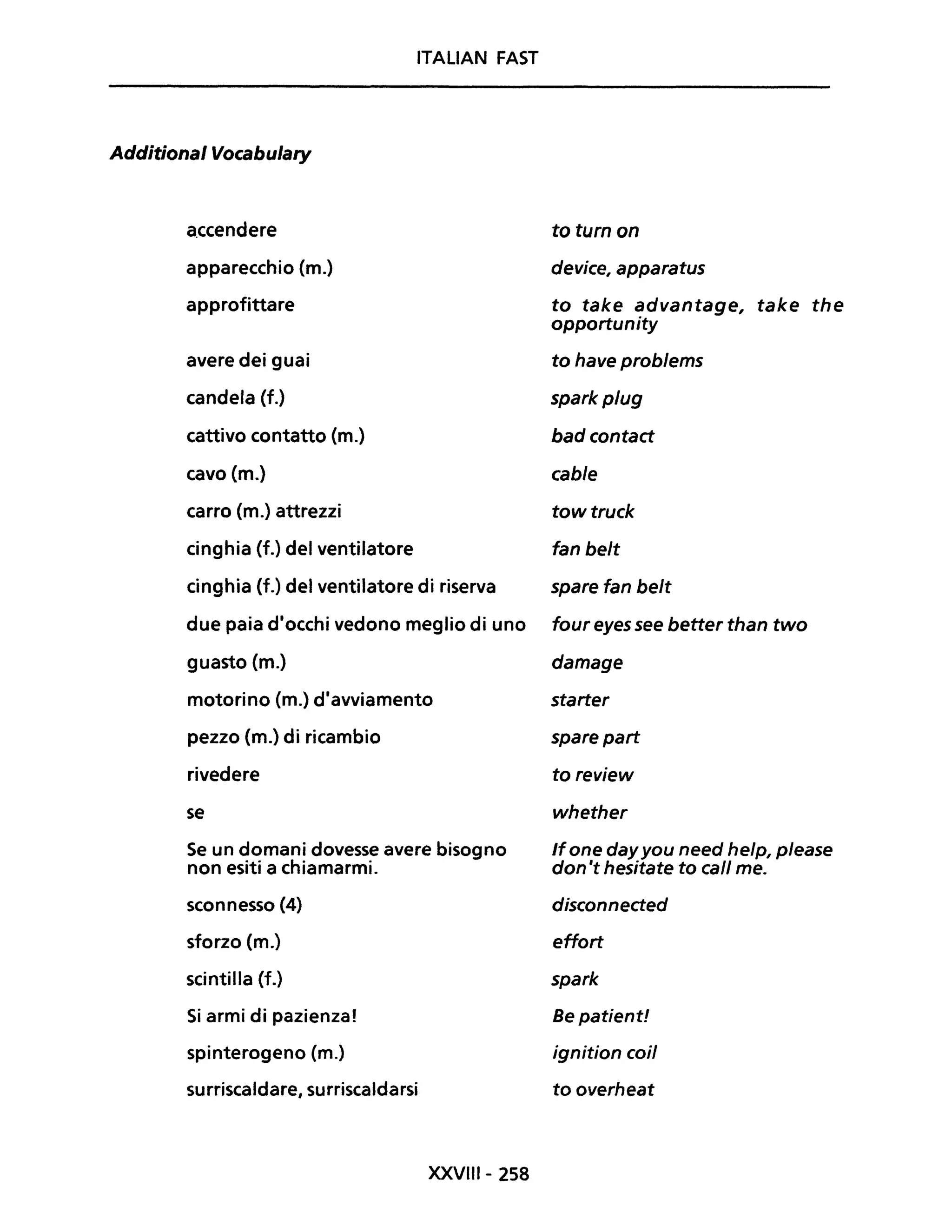 ITALIAN FAST
Additional Vocabulary
a.ccendere to turn on
apparecchio (m.) device, apparatus
approfittare to take advantage, take the
opportunity
avere dei guai to have problems
candela (f.) spark plug
cattivo contatto (m.) bad contact
cavo (m.) cable
carro (m.) attrezzi tow truck
cinghia (f.) del ventilatore fan belt
cinghia (f.) del ventilatore di riserva spare fan belt
due paia d'occhi vedono meglio di uno foureyessee betterthan two
guasto (m.) damage
motorino (m.) d'avviamento starter
pezzo (m.) di ricambio spare part
rivedere to review
se whether
Se un domani dovesse avere bisogno /fone dayyou need help, please
non esiti a chiamarmi. don 't hesitate to cali me.
sconnesso (4) disconnected
sforzo (m.) effort
scintilla (f.) spark
Si armi di pazienza! Be patient!
spinterogeno Cm.) ignition cDii
surriscaldare, surriscaldarsi to overheat
XXVIII- 258
 