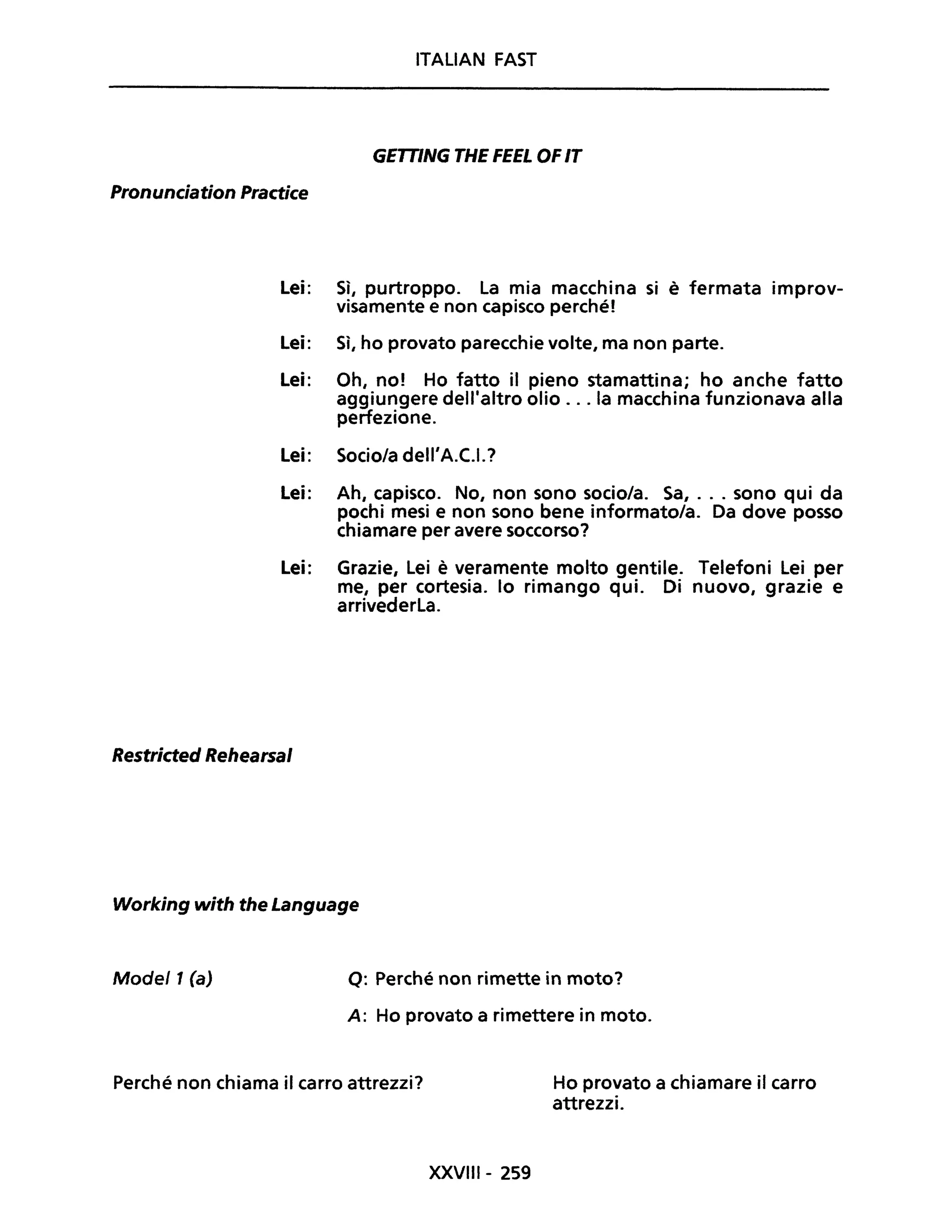 ITALlAN FAST
GETTING THE FEEL OFIT
Pronunciation Practice
Lei: Sì, purtroppo. La mia macchina si è fermata improv-
visamente e non capisco perchél
Lei: Sì, ho provato parecchie volte, ma non parte.
Lei: Oh, no! Ho fatto il pieno stamattina; ho anche fatto
aggiungere dell'altro olio ... la macchina funzionava alla
perfezione.
Lei: Socio/a dell'A.C.I.?
Lei: Ah, capisco. No, non sono socio/a. Sa, ... sono qui da
pochi mesi e non sono bene informato/a. Da dove posso
chiamare per avere soccorso?
Lei: Grazie, Lei è veramente molto gentile. Telefoni Lei per
me, per cortesia. lo rimango qui. Di nuovo, grazie e
arrivederla.
Restricted Rehearsal
Working with the Language
Mode/1 (a) Q: Perché non rimette in moto?
A: Ho provato a rimettere in moto.
Perché non chiama il carro attrezzi?
XXVIlI- 259
Ho provato a chiamare il carro
attrezzi.
 