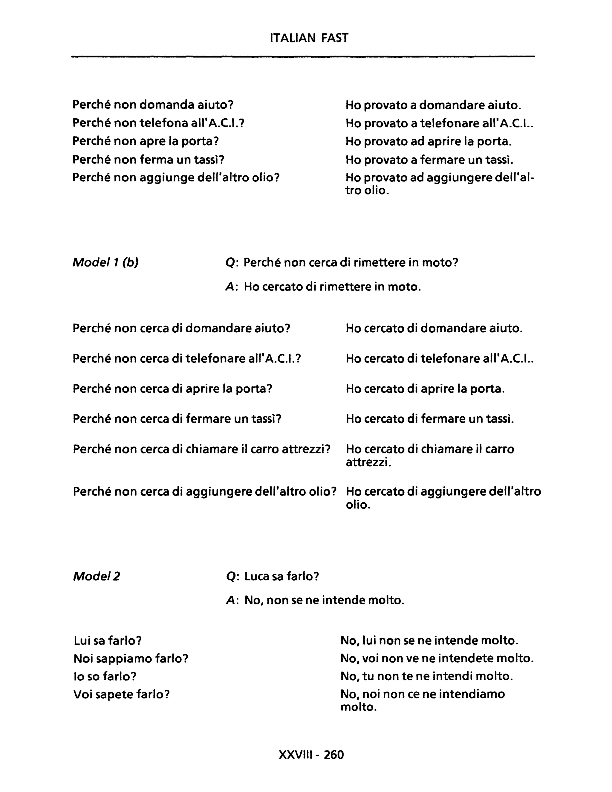 Perché non domanda aiuto?
Perché non telefona all'A.C.I.?
Perché non apre la porta?
Perché non ferma un tassì?
ITALiAN FAST
Ho provato a domandare aiuto.
Ho provato a telefonare all'A.C.I..
Ho provato ad aprire la porta.
Ho provato a fermare un tassì.
Perché non aggiunge dell'altro olio? Ho provato ad aggiungere dell'al-
tro olio.
Mode/1 (b) Q: Perché non cerca di rimettere in moto?
A: Ho cercato di rimettere in moto.
Perché non cerca di domandare aiuto? Ho cercato di domandare aiuto.
Perché non cerca di telefonare all'A.C.I.? Ho cercato di telefonare all'A.C.I..
Perché non cerca di aprire la porta? Ho cercato di aprire la porta.
Perché non cerca di fermare un tassì? Ho cercato di fermare un tassì.
Perché non cerca di chiamare il carro attrezzi? Ho cercato di chiamare il carro
attrezzi.
Perché non cerca di aggiungere dell'altro olio? Ho cercato di aggiungere dell'altro
olio.
Mode/2
Lui sa farlo?
Noi sappiamo farlo?
lo so farlo?
Voi sapete farlo?
Q: Luca sa farlo?
A: No, non se ne intende molto.
No,lui non se ne intende molto.
No, voi non ve ne intendete molto.
No, tu non te ne intendi molto.
No, noi non ce ne intendiamo
molto.
XXVIII- 260
 