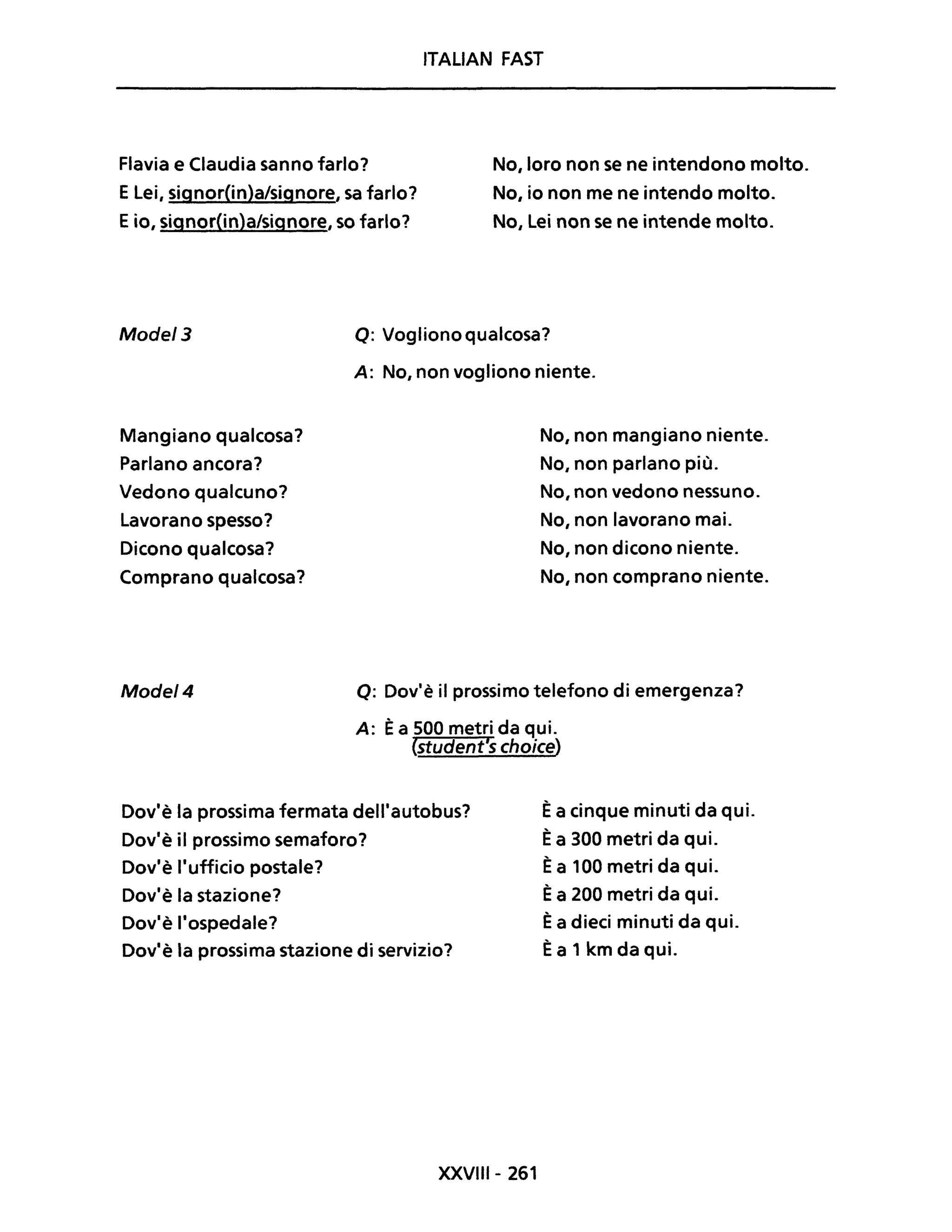 ITALIAN FAST
Flavia e Claudia sanno farlo? No, loro non se ne intendono molto.
No, io non me ne intendo molto.
No, Lei non se ne intende molto.
ELei, signor(in)a/signore, sa farlo?
Eio, signor(in)a/signore, so farlo?
Mode/3 Q: Voglionoqualcosa?
Mangiano qualcosa?
Parlano ancora?
Vedono qualcuno?
Lavorano spesso?
Dicono qualcosa?
Comprano qualcosa?
Mode/4
A: No, non vogliono niente.
No, non mangiano niente.
No, non parlano più.
No, non vedono nessuno.
No, non lavorano mai.
No, non dicono niente.
No, non comprano niente.
Q: Dov'è il prossimo telefono di emergenza?
A: Èa 500 metri da qui.
(student's choice)
Dov'è la prossima fermata dell'autobus?
Dov'è il prossimo semaforo?
Èa cinque minuti da qui.
Èa 300 metri da qui.
Dov'è l'ufficio postale?
Dov'è la stazione?
Dov'è l'ospedale?
Dov'è la prossima stazione di servizio?
XXVIII- 261
Èa 100 metri da qui.
Èa 200 metri da qui.
Èa dieci minuti da qui.
Èa 1 km da qui.
 