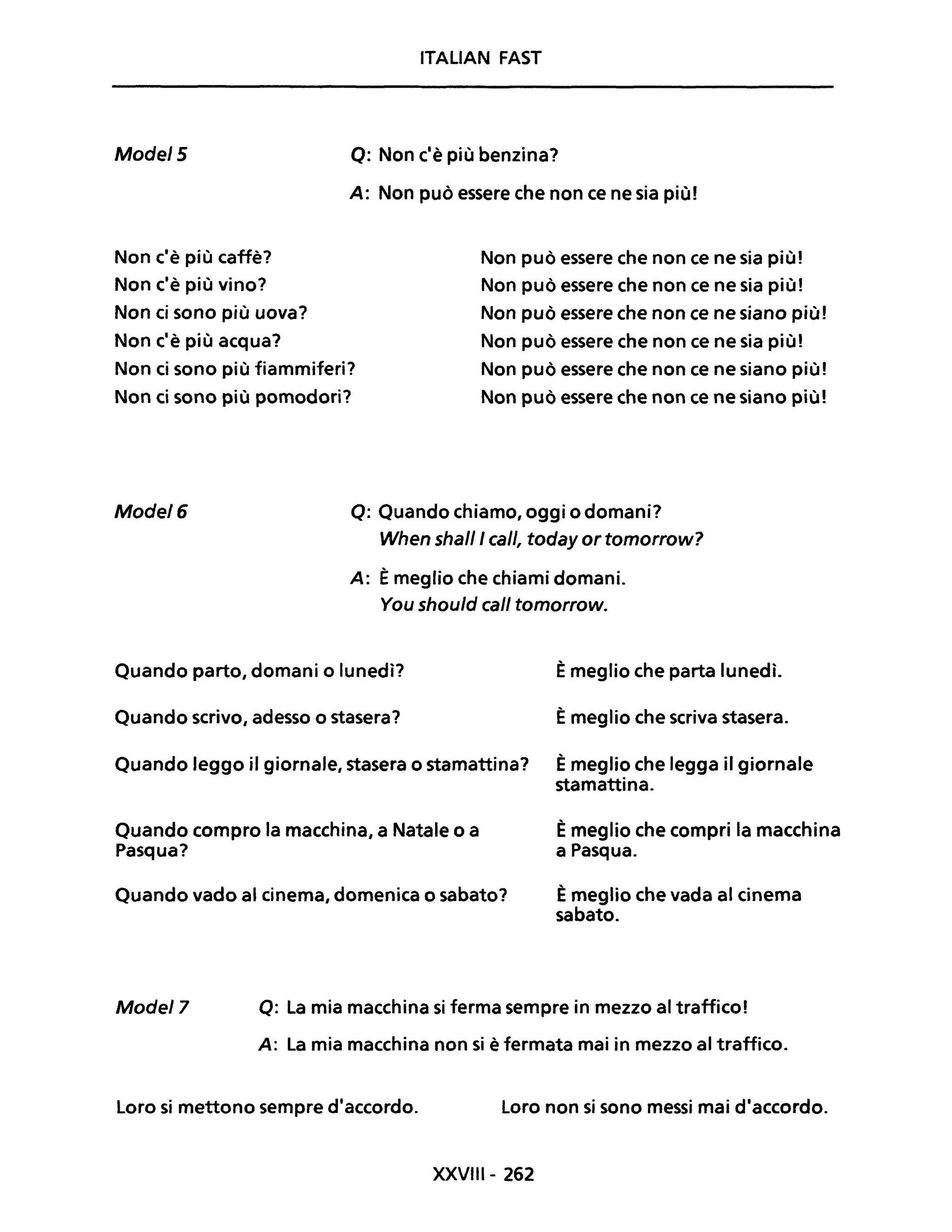 Mode/5
Non c'è più caffè?
Non c'è più vino?
Non ci sono più uova?
Non c'è più acqua?
ITALIAN FAST
Q: Non c'è più benzina?
A: Non può essere che non ce ne sia più!
Non ci sono più fiammiferi?
Non ci sono più pomodori?
Non può essere che non ce ne sia piùl
Non può essere che non ce ne sia piùl
Non può essere che non ce ne siano più!
Non può essere che non ce ne sia più!
Non può essere che non ce ne siano più!
Non può essere che non ce ne siano più!
Mode/6 Q: Quando chiamo, oggi o domani?
When shalll cali, today or tomorrow?
A: Èmeglio che chiami domani.
You shou/d cali tomorrow.
Quando parto, domani o lunedì?
Quando scrivo, adesso o stasera?
Quando leggo il giornale, stasera o stamattina?
Quando compro la macchina, a Natale o a
Pasqua?
Quando vado al cinema, domenica o sabato?
Èmeglio che parta lunedì.
Èmeglio che scriva stasera.
Èmeglio che legga il giornale
stamattina.
Èmeglio che compri la macchina
a Pasqua.
Èmeglio che vada al cinema
sabato.
Mode/7 Q: La mia macchina si ferma sempre in mezzo al traffico!
A: La mia macchina non si è fermata mai in mezzo al traffico.
Loro si mettono sempre d'accordo. Loro non si sono messi mai d'accordo.
XXVIII- 262
 
