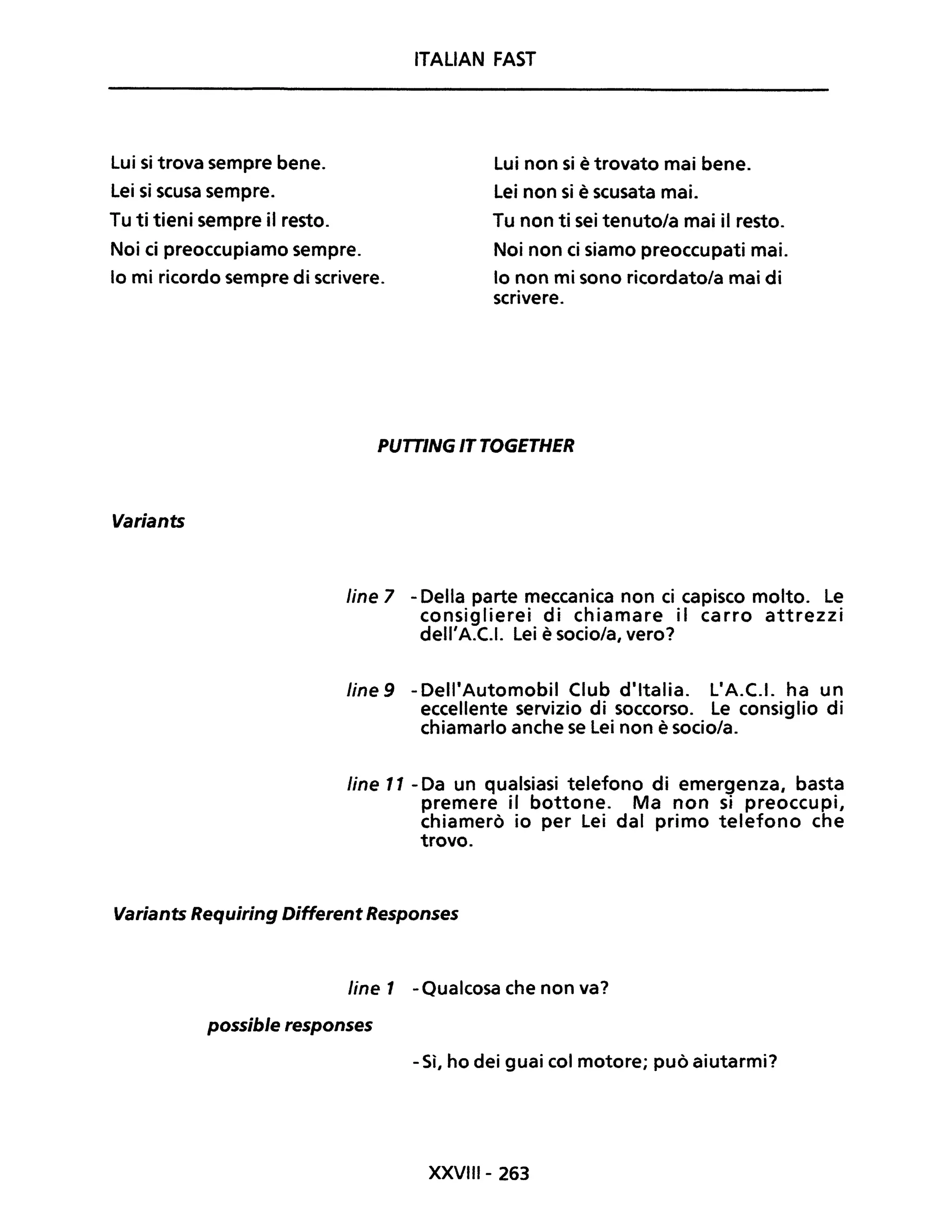 Lui si trova sempre bene.
Lei si scusa sempre.
ITALiAN FAST
Lui non si è trovato mai bene.
Lei non si è scusata mai.
Tu ti tieni sempre il resto.
Noi ci preoccupiamo sempre.
Tu non ti sei tenuto/a mai il resto.
Noi non ci siamo preoccupati mai.
lo non mi sono ricordato/a mai di
scrivere.
lo mi ricordo sempre di scrivere.
Variants
PUTTING IT TOGETHER
fine 7 - Della parte meccanica non ci capisco molto. Le
consiglierei di chiamare il carro attrezzi
dell'A.C.1. Lei è socio/a, vero?
Une 9 - Dell'Automobil Club d'Italia. L'A.C.1. ha un
eccellente servizio di soccorso. Le consiglio di
chiamarlo anche se Lei non è socio/a.
fine Il - Da un qualsiasi telefono di emergenza, basta
premere il bottone. Ma non si preoccupi,
chiamerò io per Lei dal primo telefono che
trovo.
Variants Requiring Different Responses
fine 1 -Qualcosa che non va?
possible responses
- Sì, ho dei guai col motore; può aiutarmi?
XXVIII- 263
 