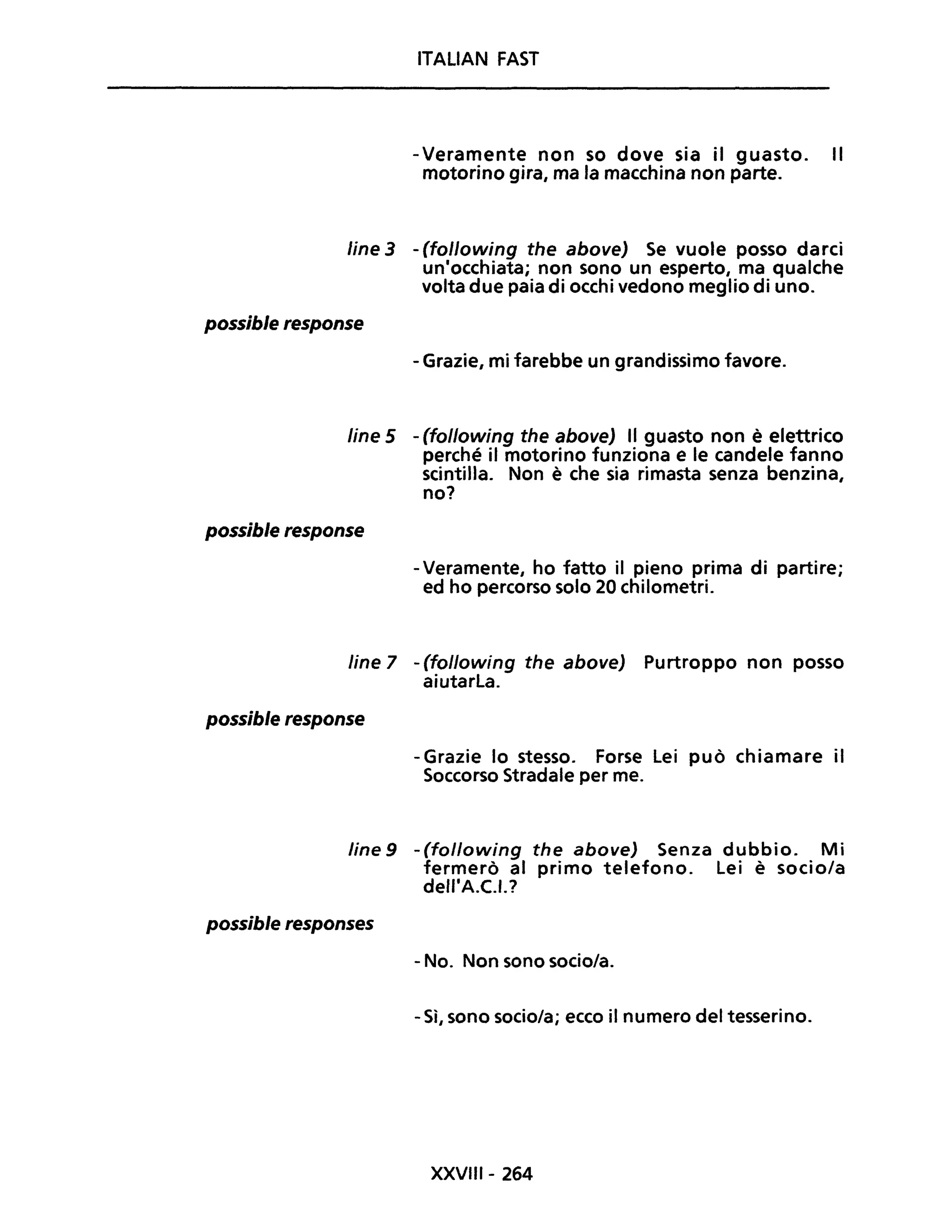 ITALIAN FAST
- Veramente non so dove sia il guasto. Il
motorino gira, ma la macchina non parte.
line 3 - (following the above) Se vuole posso darci
un'occhiata; non sono un esperto, ma qualche
volta due paia di occhi vedono meglio di uno.
possible response
- Grazie, mi farebbe un grandissimo favore.
line 5 - (following the above) Il guasto non è elettrico
perché il motorino funziona e le candele fanno
scintilla. Non è che sia rimasta senza benzina,
no?
possible response
- Veramente, ho fatto il pieno prima di partire;
ed ho percorso solo 20 chilometri.
line 7 - (following the above) Purtroppo non posso
aiutarla.
possible response
- Grazie lo stesso. Forse Lei può chiamare il
Soccorso Stradale per me.
Une 9 - (following the aboveJ Senza dubbio. Mi
fermerò al primo telefono. Lei è socio/a
dell'A.C.I.?
possible responses
- No. Non sono socio/a.
- Sì, sono socio/a; ecco il numero del tesserino.
XXVIII- 264
 