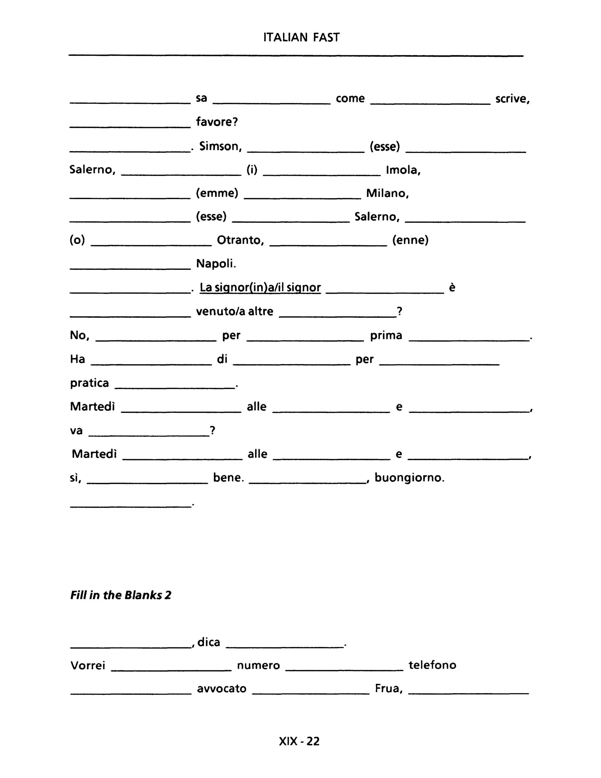 ITALIAN FAST
sa come scrive,
favore?
. Simson, (esse)
Salerno, (i) Imola,
(emme) Milano,
(esse) Salerno,
(o) Otranto, (enne)
Napoli.
. La signor{in}a/il signor è
venuto/a altre ?
No, per prima
Ha di per
pratica
Martedì alle e
va ?
Martedì alle e
sì, bene. , buongiorno.
Fili in the Blanks 2
________, dica __________
Vorrei numero telefono-------------- -----------
avvocato Frua,
-------- --------------- ------------
XIX - 22
 