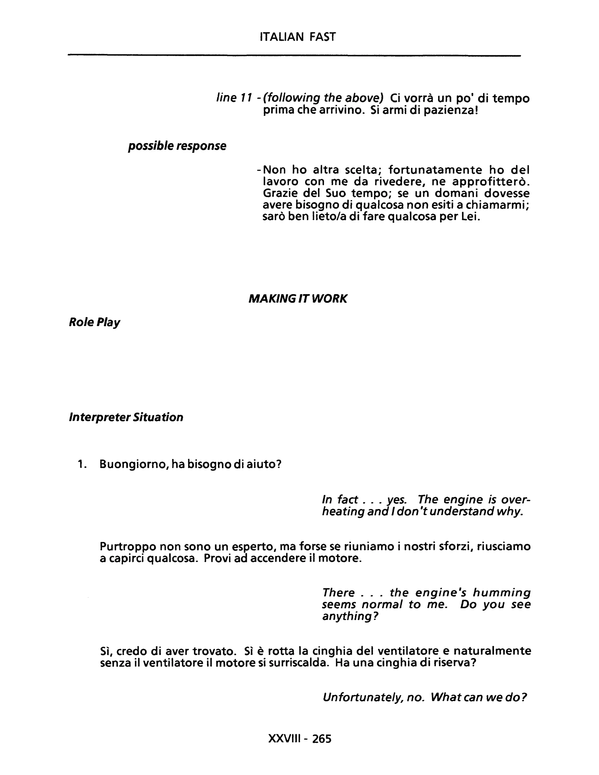 ITALIAN FAST
line Il - (following the above) Ci vorrà un pOi di tempo
prima che arrivino. Si armi di pazienza!
possible response
RolePlay
Interpreter Situation
- Non ho altra scelta; fortunatamente ho del
lavoro con me da rivedere, ne approfitterò.
Grazie del Suo tempo; se un domani dovesse
avere bisogno di qualcosa non esiti a chiamarmi;
sarò ben lieto/a di fare qualcosa per Lei.
MAKING IT WORK
1. Buongiorno, ha bisogno di aiuto?
In fact o o o yeso The engine is over-
heating and I don 't understand why.
Purtroppo non sono un esperto, ma forse se riuniamo i nostri sforzi, riusciamo
a capirci qualcosa. Provi ad accendere il motore.
There ... the engine's humming
seems normal to me. Do you see
anything?
Sì, credo di aver trovato. Sì è rotta la cinghia del ventilatore e naturalmente
senza il ventilatore il motore si surriscalda. Ha una cinghia di riserva?
Unfortunate/y, no. What can we do?
XXVIII- 265
 