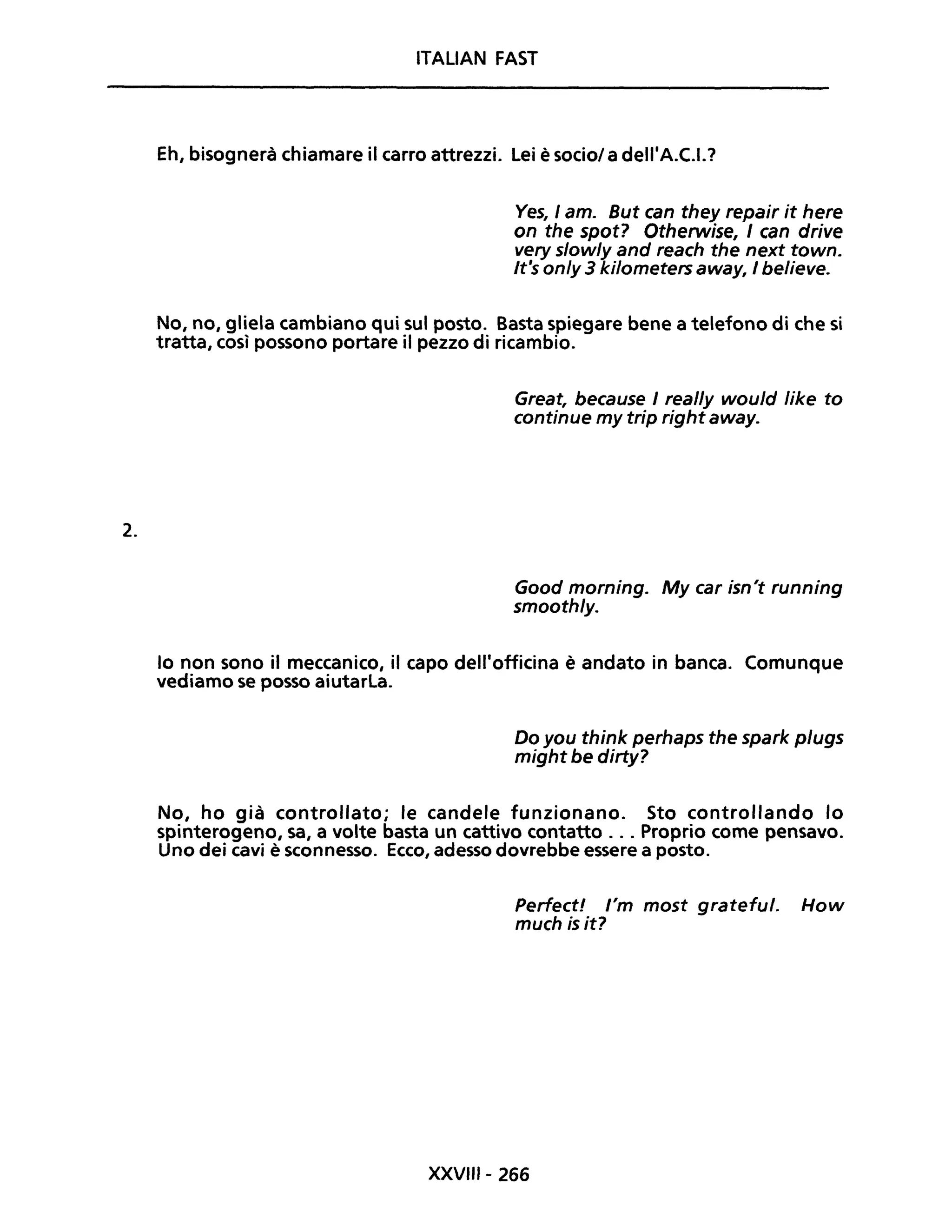 2.
ITALIAN FAST
Eh, bisognerà chiamare il carro attrezzi. Lei è sociol a dell'A.C.I.?
Ves, / amo But can they repair it here
on the spot? Otherwise, I can drive
very slow/y and reach the next town.
It's on/y 3 kilometers away, I believe.
No, no, gliela cambiano qui sul posto. Basta spiegare bene a telefono di che si
tratta, così possono portare il pezzo di ricambio.
Great, because I real/y would like to
continue my trip right away.
Good morning. My car isn't running
smooth/y.
lo non sono il meccanico, il capo dell'officina è andato in banca. Comunque
vediamo se posso aiutarla.
Do you think perhaps the spark plugs
might be dirty?
No, ho già controllato; le candele funzionano. Sto controllando lo
spinterogeno, sa, a volte basta un cattivo contatto ... Proprio come pensavo.
Uno dei cavi è sconnesso. Ecco, adesso dovrebbe essere a posto.
Perfect! l'm most grateful. How
much is it?
XXVIII- 266
 