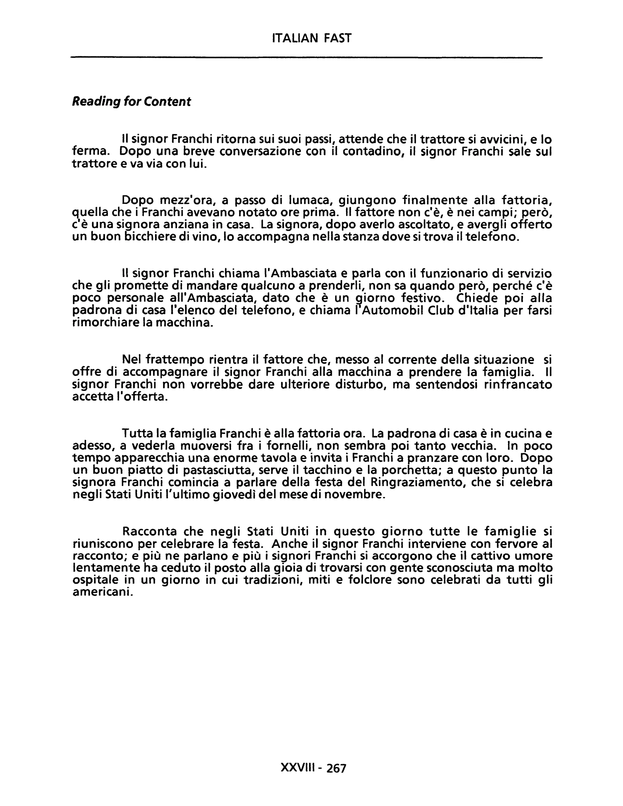 ITALIAN FAST
Reading for Content
Il signor Franchi ritorna sui suoi passi, attende che il trattore si avvicini, e lo
ferma. Dopo una breve conversazione con il contadino, il signor Franchi sale sul
trattore e va via con lui.
Dopo mezz'ora, a passo di lumaca, giungono finalmente alla fattoria,
quella che i Franchi avevano notato ore prima. Il fattore non c'è, è nei campi; però,
c'è una signora anziana in casa. La signora, dopo averlo ascoltato, e avergli offerto
un buon bicchiere di vino, lo accompagna nella stanza dove si trova il telefono.
Il signor Franchi chiama l'Ambasciata e parla con il funzionario di servizio
che gli promette di mandare qualcuno a prenderli, non sa quando però, perché c'è
poco personale all'Ambasciata, dato che è un ~iorno festivo. Chiede poi alla
padrona di casa l'elenco del telefono, e chiama I Automobil Club d'Italia per farsi
rimorchiare la macchina.
Nel frattempo rientra il fattore che, messo al corrente della situazione si
offre di accompagnare il signor Franchi alla macchina a prendere la famiglia. Il
signor Franchi non vorrebbe dare ulteriore disturbo, ma sentendosi rinfrancato
accetta l'offerta.
Tutta la famiglia Franchi è alla fattoria ora. La padrona di casa è in cucina e
adesso, a vederla muoversi fra i fornelli, non sembra poi tanto vecchia. In poco
tempo apparecchia una enorme tavola e invita i Franchi a pranzare con loro. Dopo
un buon piatto di pastasciutta, serve il tacchino e la porchetta; a questo punto la
signora Franchi comincia a parlare della festa del Ringraziamento, che si celebra
negli Stati Uniti l'ultimo giovedì del mese di novembre.
Racconta che negli Stati Uniti in questo giorno tutte le famiglie si
riuniscono per celebrare la festa. Anche il signor Franchi interviene con fervore al
racconto; e più ne parlano e più i signori Franchi si accorgono che il cattivo umore
lentamente ha ceduto il posto alla gioia di trovarsi con gente sconosciuta ma molto
ospitale in un giorno in cui tradizioni, miti e folclore sono celebrati da tutti gli
americani.
XXVIII- 267
 