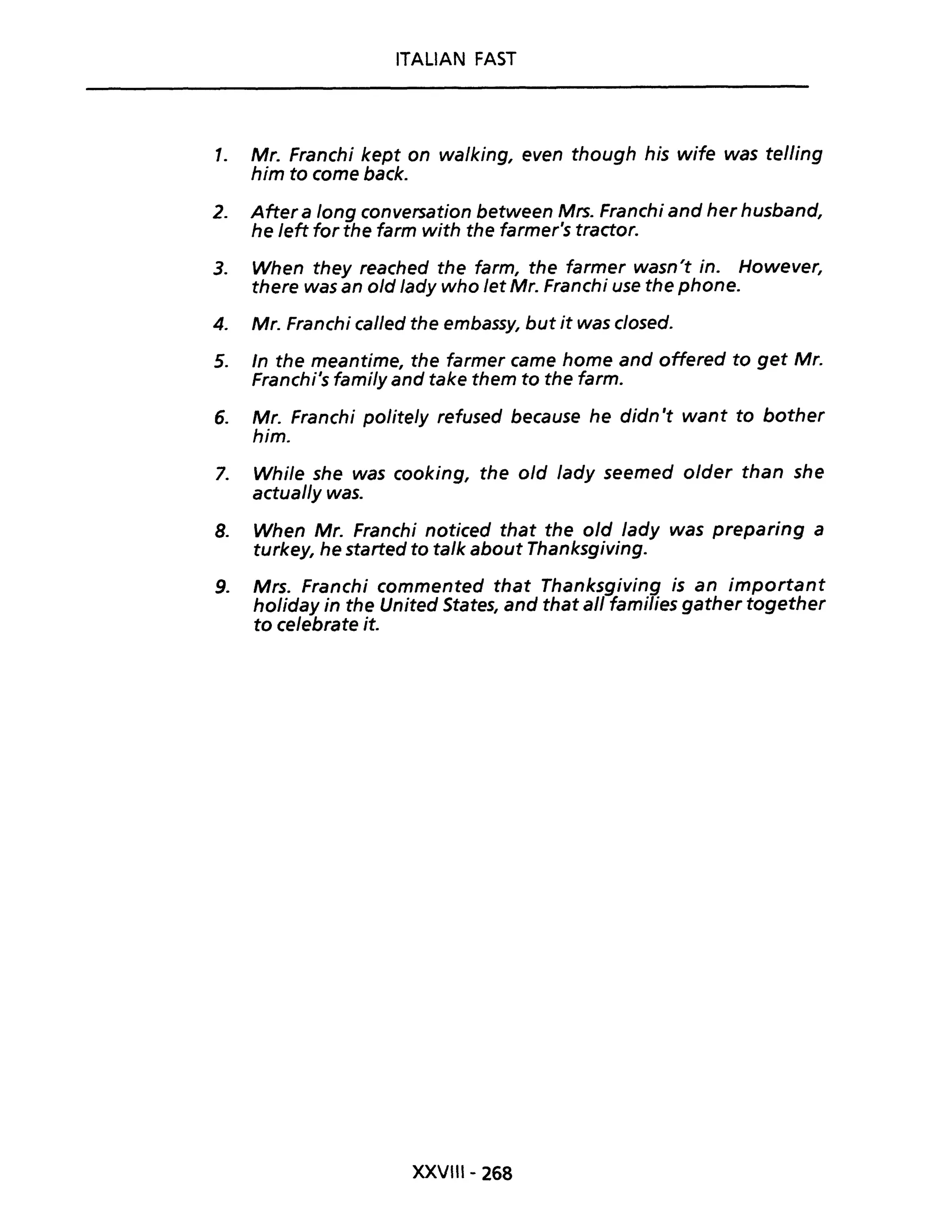 ITALIAN FAST
1. Mr. Franchi kept on walking, even though his wife was telling
him to come back.
2. Aftera long conversation between Mrs. Franchi and her husband,
he left for the farm with the farmer's tractor.
3. When they reached the farm, the farmer wasn't in. However,
there was an o/d /ady who let Mr. Franchi use the phone.
4. Mr. Franchi cal/ed the embassy, but it was c/osed.
5. In the meantime, the farmer came home and offered to get Mr.
Franchi's fami/y and take them to the farm.
6. Mr. Franchi polite/y refused because he didn't want to bother
him.
7. While she was cooking, the o/d lady seemed o/der than she
actual/y was.
8. When Mr. Franchi noticed that the old lady was preparing a
turkey, he started to ta/k about Thanksgiving.
9. Mrs. Franchi commented that Thanksgiving is an important
holiday in the United States, and that ali families gather together
to celebrate it.
XXVIII- 268
 